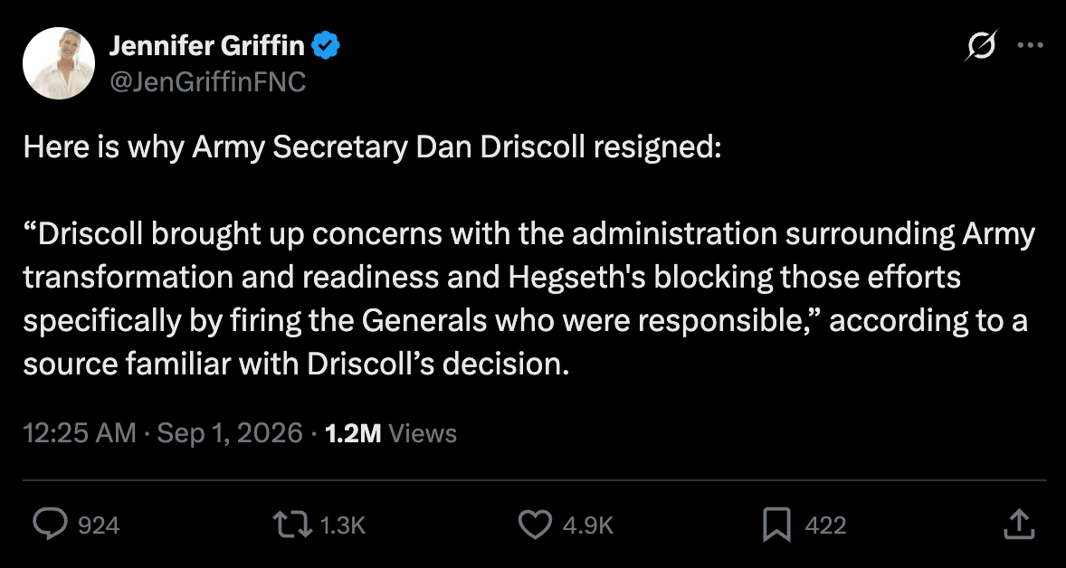 Griffin: Here is why Army Secretary Dan Driscoll resigned: “Driscoll brought up concerns with the administration surrounding Army transformation and readiness and Hegseth's blocking those efforts specifically by firing the Generals who were responsible,” according to a source familiar with Driscoll’s decision. Griffin: Here is why Army Secretary Dan Driscoll resigned: “Driscoll brought up concerns with the administration surrounding Army transformation and readiness and Hegseth's blocking those efforts specifically by firing the Generals who were responsible,” according to a source familiar with Driscoll’s decision.