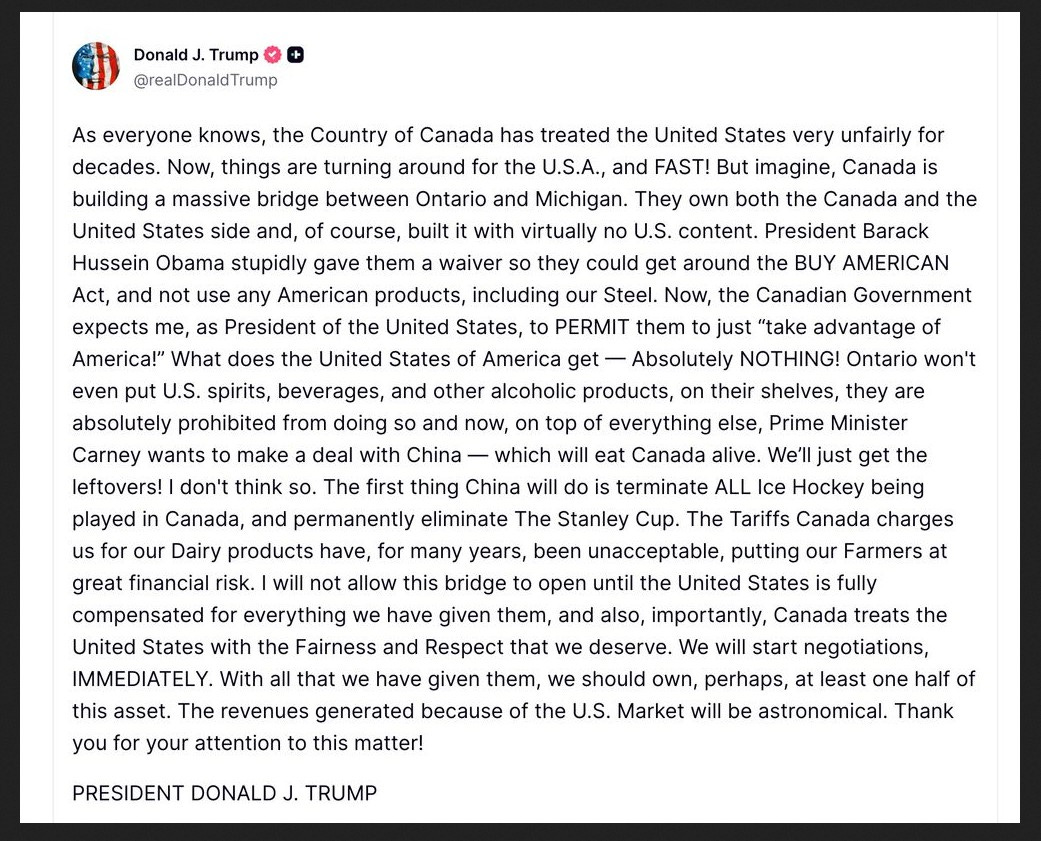 Trump Truth Social: As everyone knows, the Country of Canada has treated the United States very unfairly for decades. Now, things are turning around for the U.S.A., and FAST! But imagine, Canada is building a massive bridge between Ontario and Michigan. They own both the Canada and the United States side and, of course, built it with virtually no U.S. content. President Barack Hussein Obama stupidly gave them a waiver so they could get around the BUY AMERICAN Act, and not use any American products, including our Steel. Now, the Canadian Government expects me, as President of the United States, to PERMIT them to just “take advantage of America!” What does the United States of America get — Absolutely NOTHING! Ontario won't even put U.S. spirits, beverages, and other alcoholic products, on their shelves, they are absolutely prohibited from doing so and now, on top of everything else, Prime Minister Carney wants to make a deal with China — which will eat Canada alive. We’ll just get the leftovers! I don't think so. The first thing China will do is terminate ALL Ice Hockey being played in Canada, and permanently eliminate The Stanley Cup. The Tariffs Canada charges us for our Dairy products have, for many years, been unacceptable, putting our Farmers at great financial risk. I will not allow this bridge to open until the United States is fully compensated for everything we have given them, and also, importantly, Canada treats the United States with the Fairness and Respect that we deserve. We will start negotiations, IMMEDIATELY. With all that we have given them, we should own, perhaps, at least one half of this asset. The revenues generated because of the U.S. Market will be astronomical. Thank you for your attention to this matter!