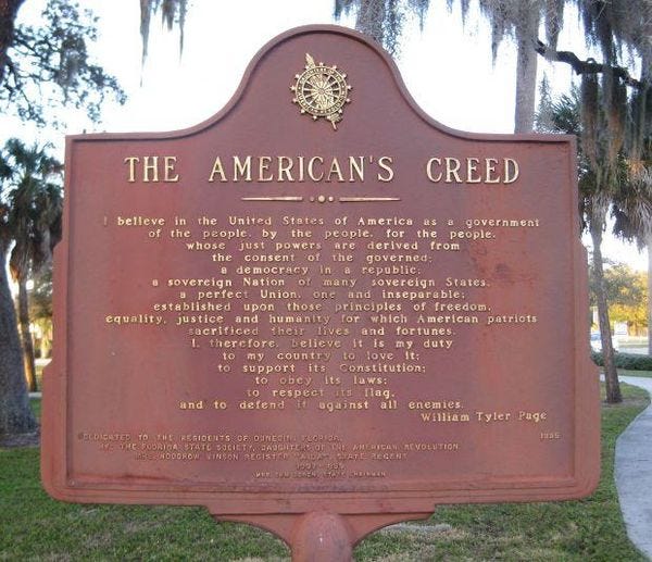 May be an image of tree, nature and text that says 'THE AMERICAN'S CREED belleve in the United States America government the people. by the people. hose Just derived from the consent the governed; emocracy republic: sovereign Nation many sovereign States. perfect Union. inseparable: established those rinciples of freedom. equality. justice and humanity for which American patriots sacrificed Iheur lives and fortunes. .therefore belleve duty my country support its Constitution: obcy its laws: respect taq. and to defend against all enemies. William Tyler Page 1335 ELDICATED ESIDENTS OUNEGINA ARERIGAN RCVOLUTION'