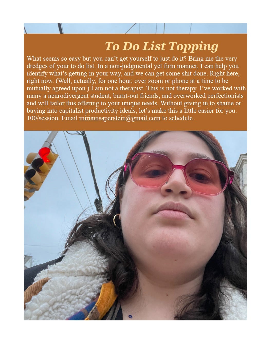 Image of white nonbinary person with rose-colored classes staring down at the camera. A band of color on the picture is superimposed with the text, "To Do List Topping: What seems so easy but you can’t get yourself to just do it? Bring me the very dredges of your to do list. In a non-judgmental yet firm manner, I can help you identify what’s getting in our way, and we can get some shit done. Right here, right now. (Well, actually, for one hour, over zoom or phone at a time to be mutually agreed upon.) I am not a therapist. This is not therapy. I’ve worked with many a neurodivergent student, burnt-out friends, and overworked perfectionists and will tailor this offering to your unique needs. Without giving in to shame or buying into capitalist productivity ideals, let’s make this a little easier for you. 100/session. Email miriamsaperstein@gmail.com to schedule."