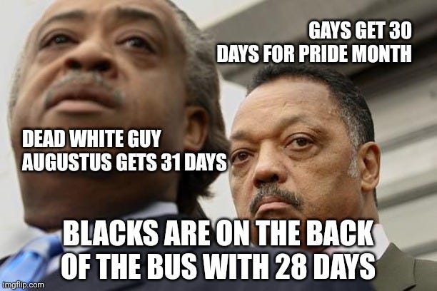 Month Equality | GAYS GET 30 DAYS FOR PRIDE MONTH; DEAD WHITE GUY AUGUSTUS GETS 31 DAYS; BLACKS ARE ON THE BACK OF THE BUS WITH 28 DAYS | image tagged in al sharpton and jesse jackson are not amused,black history month,humor,month,race | made w/ Imgflip meme maker Month Equality | GAYS GET 30 DAYS FOR PRIDE MONTH; DEAD WHITE GUY AUGUSTUS GETS 31 DAYS; BLACKS ARE ON THE BACK OF THE BUS WITH 28 DAYS | image tagged in al sharpton and jesse jackson are not amused,black history month,humor,month,race | made w/ Imgflip meme maker