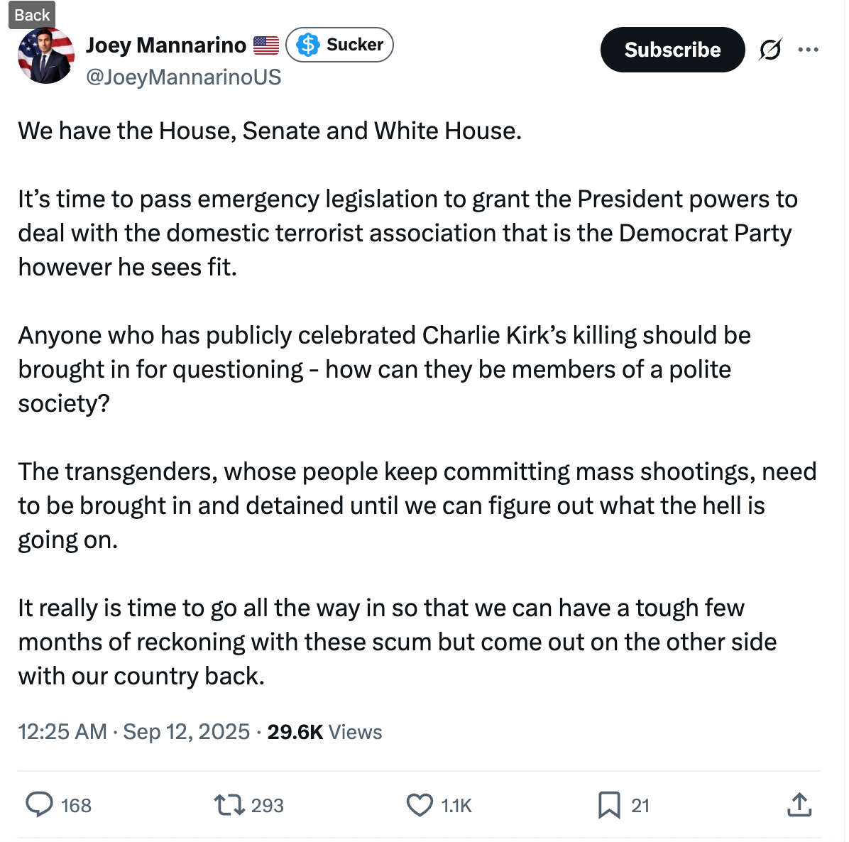 We have the House, Senate and White House. It’s time to pass emergency legislation to grant the President powers to deal with the domestic terrorist association that is the Democrat Party however he sees fit. Anyone who has publicly celebrated Charlie Kirk’s killing should be brought in for questioning - how can they be members of a polite society? The transgenders, whose people keep committing mass shootings, need to be brought in and detained until we can figure out what the hell is going on. It really is time to go all the way in so that we can have a tough few months of reckoning with these scum but come out on the other side with our country back. We have the House, Senate and White House. It’s time to pass emergency legislation to grant the President powers to deal with the domestic terrorist association that is the Democrat Party however he sees fit. Anyone who has publicly celebrated Charlie Kirk’s killing should be brought in for questioning - how can they be members of a polite society? The transgenders, whose people keep committing mass shootings, need to be brought in and detained until we can figure out what the hell is going on. It really is time to go all the way in so that we can have a tough few months of reckoning with these scum but come out on the other side with our country back.