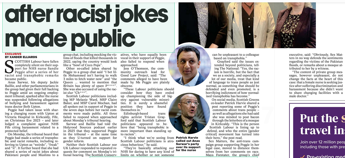 Labour silent on support for nurse after racist jokes made public The National (Scotland)30 Jul 2025EXCLUSIVE BY XANDER ELLIARDS BY JANE MCLEOD SCOTTISH Labour have fallen completely silent on their support for NHS nurse Sandie Peggie after a series of her racist and transphobic remarks became public.  Anas Sarwar, his deputy Jackie Baillie, and other parliamentarians in the group had given their full backing to Peggie amid an ongoing employment tribunal, sparked after the nurse was suspended following allegations of bullying and harassment against trans doctor Beth Upton.  Peggie had taken issue with sharing a changing room with Upton at Victoria Hospital in Kirkcaldy, Fife, on Christmas Eve 2023 – and later lodged a complaint against NHS Fife citing harassment related to a protected belief.  On Monday, the tribunal heard that Peggie had made a series of transphobic and racist remarks, including referring to Upton as “weirdo”, “freak” and “it”. It further heard that she had shared a series of racist jokes about Pakistani people and Muslims to a group chat, including mocking the victims of floods that killed thousands in 2022, saying the country would look like a “bowl of Coco Pops”.  Other so-called jokes shared by Peggie to a group chat said “I bet little Mohammed isn’t having to walk 3 miles to fetch water now” and “the Queen … wanted to mention that Britain has plenty of spare P **** ”. She was also accused of using the racist slur “Ch***”.  Scottish Labour politicians including MP Melanie Ward, MSP Claire Baker, and MSP Carol Mochan, had all spoken out in support of Peggie in the seven days before her racist comments were made public. All three failed to respond when approached about Monday’s tribunal hearing.  Sarwar and Baillie had told the Holyrood Sources podcast earlier in 2025 that they supported Peggie in the tribunal – at the same time as they U-turned on support for gender reform.  Neither their Scottish Labour nor UK Labour responded to repeated requests for comment on Monday’s tribunal hearing. The Scottish Conservatives,  who have equally been vocal in their support of Peggie, also failed to respond when approached.  Jess O’Thomson, the community outreach lead for Good Law Project, said: “The comments alleged to have been made by Ms Peggie are plainly obscene.  “These Labour politicians should consider how they have ended up championing the side of bigotry against vulnerable minorities. It is surely a shameful position they have found themselves in.”  Edinburgh-based trans rights activist Tristan Grayford said that Scottish Labour politicians appeared to believe that “being transphobic is more important than standing up to racism”.  “I think what we’re seeing from Scottish Labour politicians is atrocious behaviour,” he said.  “They’re basically attacking our NHS for daring to have any kind of limits on whether or not someone  executive, said: “Obviously, Sex Matters in no way defends the sentiments regarding the victims of the Pakistan floods, or remarks about a mosque attributed to her by a witness.  “The content of private group messages, however unpleasant, do not change the facts at the heart of this case: that a female nurse is seeking justice after suffering discrimination and harassment because she didn’t want to share changing facilities with a male doctor.”  SANDIE Peggie yesterday named 13 colleagues who she alleged disagreed with a decision by NHS Fife to allow a transgender doctor to share a women’s changing room. Peggie also told an employment tribunal her workplace was “very toxic”.  The nurse was suspended after she complained about having to share a changing room with trans medic Dr Beth Upton at Victoria Hospital in Kirkcaldy, Fife, on Christmas Eve 2023.  She was placed on special leave after Upton made an allegation of bullying and harassment, and cited concerns about “patient care”.  Peggie has lodged a claim against NHS Fife and Dr Upton, citing the Equality Act 2010, including sexual harassment; harassment related to a protected belief; indirect discrimination; and victimisation.  Yesterday, Peggie was recalled to be questioned about evidence from other witnesses. She said it made her “very sad” to name colleagues who had allegedly shared her concerns about single-sex changing rooms. “I didn’t want anybody else to be put in the same predicament,” she said.  During re-examination by her barrister Naomi Cunningham, Peggie named 13 NHS Fife workers including receptionists and a consultant – some of whom she had named previously.  She also branded her workplace “very toxic”, the tribunal heard. She admitted she had used racial slurs but said she was “brought up like that”.  She claimed it did not cause offence within the community where she lived, including neighbours from Chinese and Pakistani backgrounds.  Peggie said the reaction from colleagues when she had been suspended was “one of shock”. She alleged Upton had complained in a previous placement “because of an elderly patient in their 90s who had called him ‘son’”, the tribunal heard.  She said when she asked for a photograph of Upton using the phrase “that weirdo”, it was a picture from a night out “where he looked like a man in a dress”.  Peggie defended her own comments on topics such as flooding in Pakistan, and a comment about putting bacon through the letterbox of a mosque, as “dark humour”. She was questioned by Jane Russell KC, representing Upton and NHS Fife, on comments provided by two witnesses as well as comments from a Benidorm group chat of colleagues who went on holiday together.  The nurse said: “It was never my intention to offend people outside my group of what I thought was very close friends.”  Peggie said she did not make a comment about putting bacon through the letterbox of a mosque, and attributed it to a paramedic.  However she said: “I wouldn’t offend any Muslim people by speaking like that in front of them, it’s a comment that’s been made to one person only or between us.”  She said she had “a fear of it being built” because she was “frightened of Sharia law”, and had an objection to “illegal immigrants”, the tribunal heard.  It was put to Peggie that two witnesses who attended her birthday lunch recalled her using “derogatory” terminology to talk about Dr Upton.  Peggie said: “The only thing I was discussing at the lunch was how I felt on the changing room, and that was what I was asking people.”  The lawyer said a colleague withdrew from the Benidorm group chat, saying Peggie was “relentless in her nastiness”, and that Upton “does not deserve the hate campaign that is obviously being waged not only by Sandie but other staff as well”, the tribunal heard.  Russell said: “You were waging a hate campaign against Dr Upton, weren’t you?” Peggie replied: “No.” Asked if she believed trans people were “pretending” to access single-sex spaces, Peggie said: “I don’t have any bad feelings about trans people, I just don’t believe they should be in the women’s changing room. I still believe a trans woman is a man.”  Another message was put to Peggie, where she said “those policies are a ... minefield, been looking at menstrual privacy stuff as well”, the tribunal heard.  Russell said: “Was this detail about the menstrual flood a cover to disguise the fact the only reason you went to the changing room was to confront Upton?” Peggie said: “No.”  The tribunal was adjourned until September.  Article Name:Labour silent on support for nurse after racist jokes made public Publication:The National (Scotland) Author:EXCLUSIVE BY XANDER ELLIARDS BY JANE MCLEOD Start Page:10 End Page:10