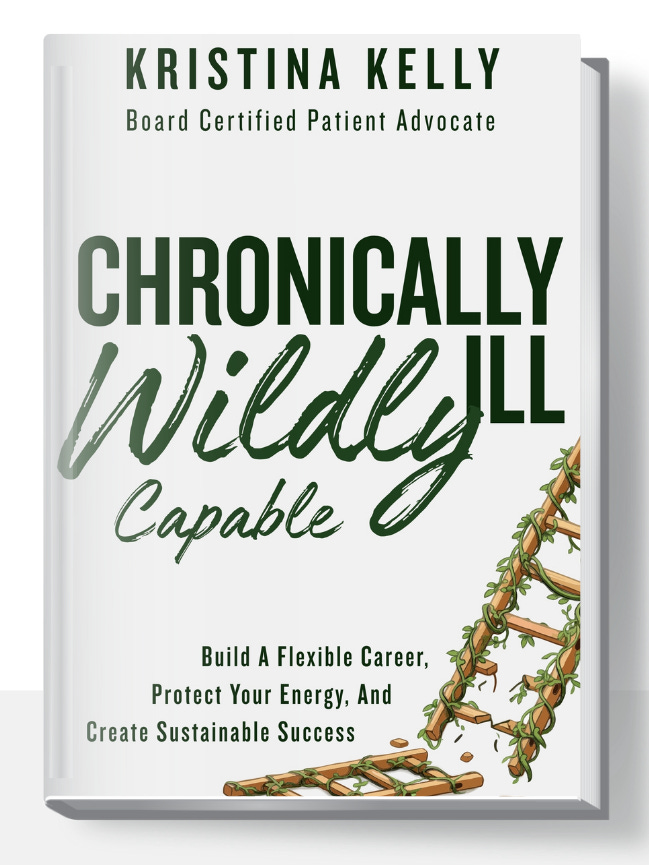 The cover of a book. On a white background are the words: Kristina Kelly, Board Certified Patient Advocate, Chronically Ill, Wildly Capable, Build a Flexible Career, Protect Your Energy, And Create Sustainable Success. In the bottom right-hand corner, there is a broken ladder with weeds growing on it.