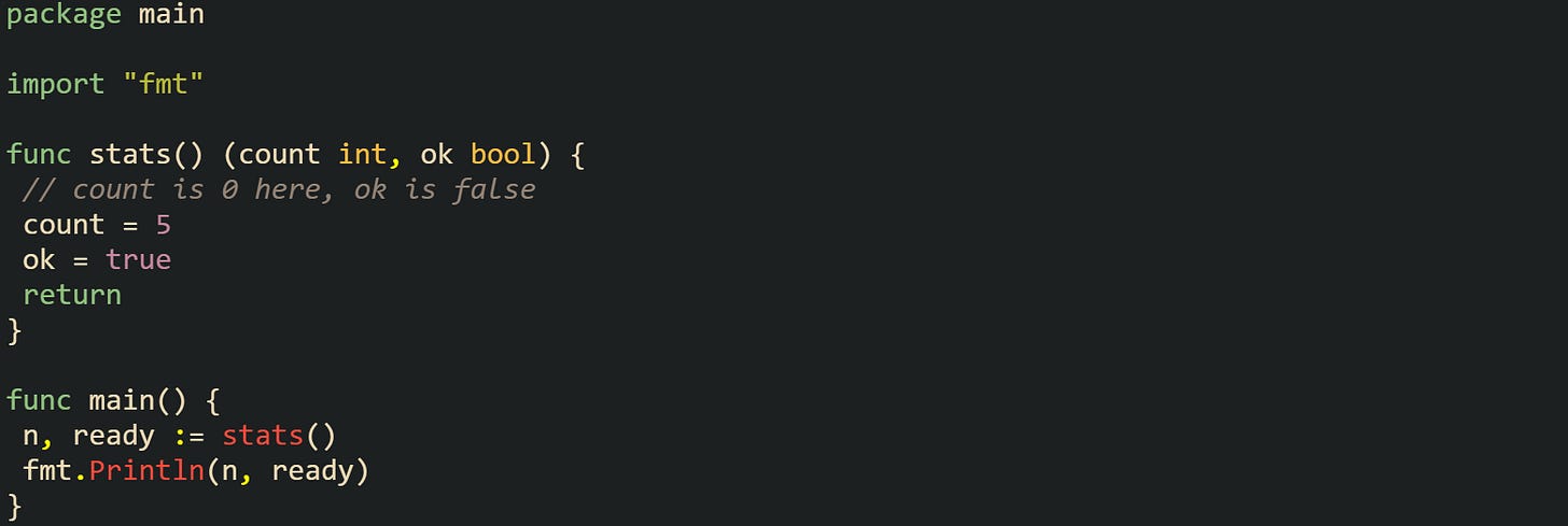 package main  import "fmt"  func stats() (count int, ok bool) {  // count is 0 here, ok is false  count = 5  ok = true  return }  func main() {  n, ready := stats()  fmt.Println(n, ready) }