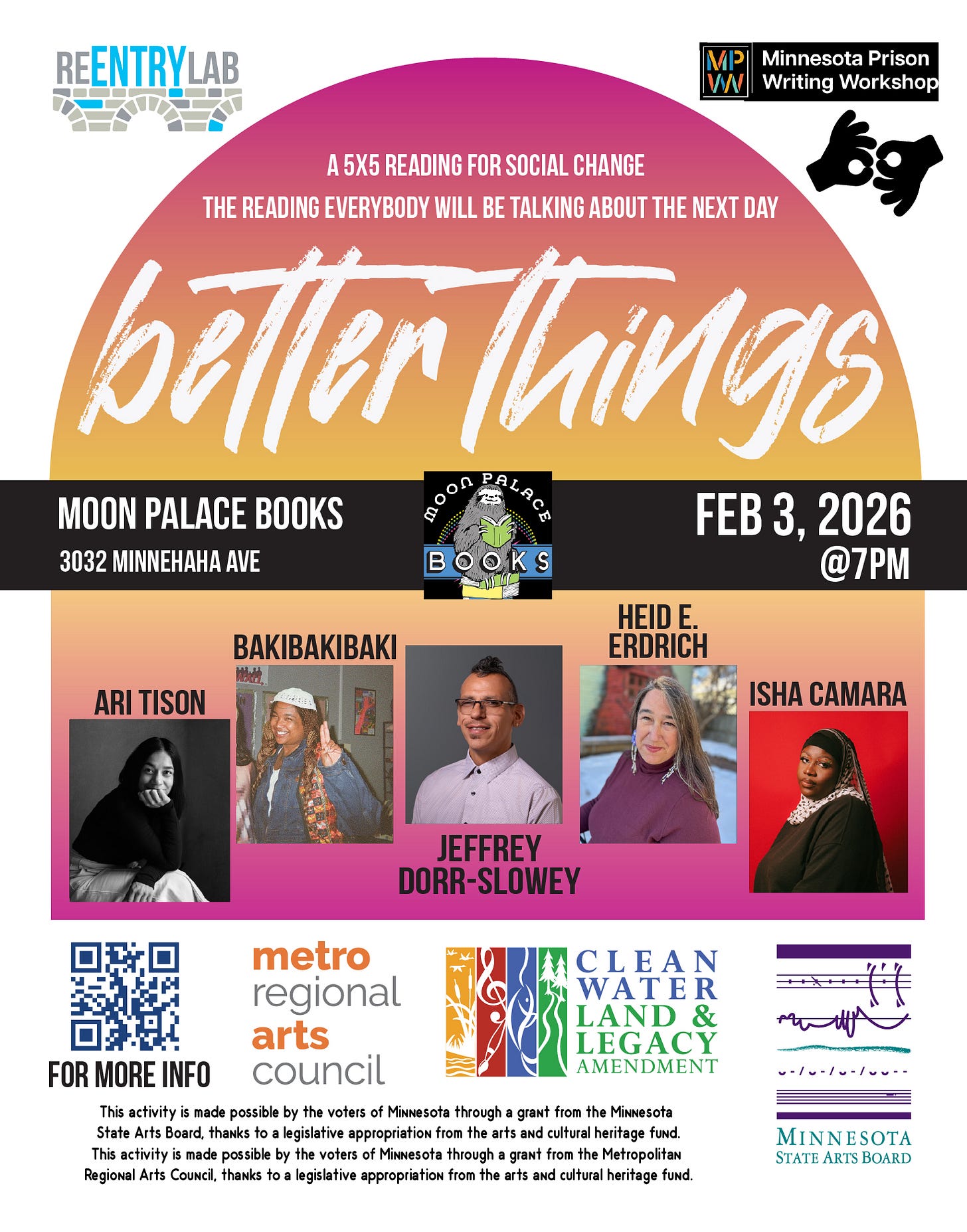 Flyer with text reading: “Better Things - a 5x5 reading for social change - the reading everybody will be talking about the next day. Moon Palace Books, 3032 Minnehaha Avenue, February 3rd, 2025, 7 pm.” Small photos of each of five readers, labeled by name: Ari Tison, BakiBakiBaki, Jeffrey Dorr-Slowey, Heid E. Erdrich, and Isha Camara. Flyer with text reading: “Better Things - a 5x5 reading for social change - the reading everybody will be talking about the next day. Moon Palace Books, 3032 Minnehaha Avenue, February 3rd, 2025, 7 pm.” Small photos of each of five readers, labeled by name: Ari Tison, BakiBakiBaki, Jeffrey Dorr-Slowey, Heid E. Erdrich, and Isha Camara.