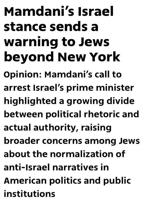 May be an image of text that says 'Mamdani's Israel stance sends a warning to Jews beyond New York Opinion: Mamdani's call to arrest Israel's prime minister highlighted a growing divide between political rhetoric and actual authority, raising broader concerns among Jews about the normalization of anti-Israel narratives in American politics and public institutions'