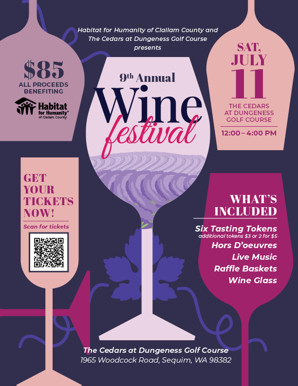 May be an image of wine and text that says 'Habitat for Humanity of Clallam County and The Cedars at Dungeness Golf Course presents $85 ALL PROCEEDS BENEFITING Habitat کی Humanity* fCallarn County 9th Annual Wine festival SAT, JULY 11 THE CEDARS AT DUNGENESS GOLF COURSE 12:00-4:00PM 4:00 PM 12:00 GET YOUR TICKETS NOW! Scan for tickets WHAT'S INCLUDED Six Tasting Tokens additional tokens $30 or2for $5 Hors D'oeuvres Live Music Raffle Baskets Wine Glass The Cedars at Dungeness Golf Course 1965 Woodcock Road, Sequim, WA 98382' May be an image of wine and text that says 'Habitat for Humanity of Clallam County and The Cedars at Dungeness Golf Course presents $85 ALL PROCEEDS BENEFITING Habitat کی Humanity* fCallarn County 9th Annual Wine festival SAT, JULY 11 THE CEDARS AT DUNGENESS GOLF COURSE 12:00-4:00PM 4:00 PM 12:00 GET YOUR TICKETS NOW! Scan for tickets WHAT'S INCLUDED Six Tasting Tokens additional tokens $30 or2for $5 Hors D'oeuvres Live Music Raffle Baskets Wine Glass The Cedars at Dungeness Golf Course 1965 Woodcock Road, Sequim, WA 98382'