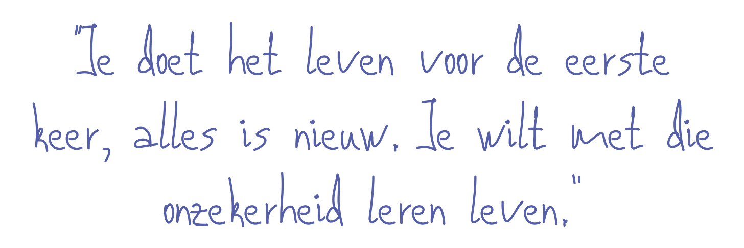 Je doet het leven voor de eerste keer. Alles is nieuw. Het is de kunst om met die onzekerheid te leren leven.