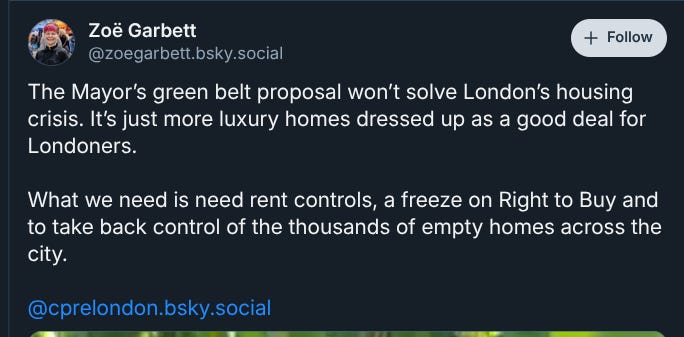 a bluesky post from Zoe Garbett: The Mayor’s green belt proposal won’t solve London’s housing crisis. It’s just more luxury homes dressed up as a good deal for Londoners.  What we need is need rent controls, a freeze on Right to Buy and to take back control of the thousands of empty homes across the city.   @cprelondon.bsky.social