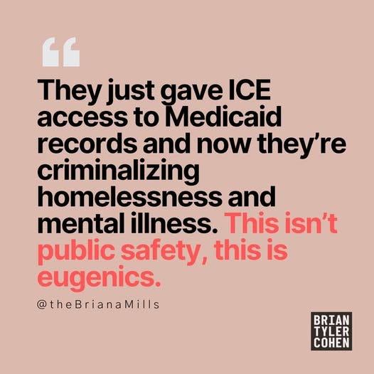 May be an image of text that says '“ They just gave ICE access to Medicaid records and now they're criminalizing homelessness and mental illness. This isn't public safety, this is eugenics. @theBrianaMills BRIAN TYLER COHEN'