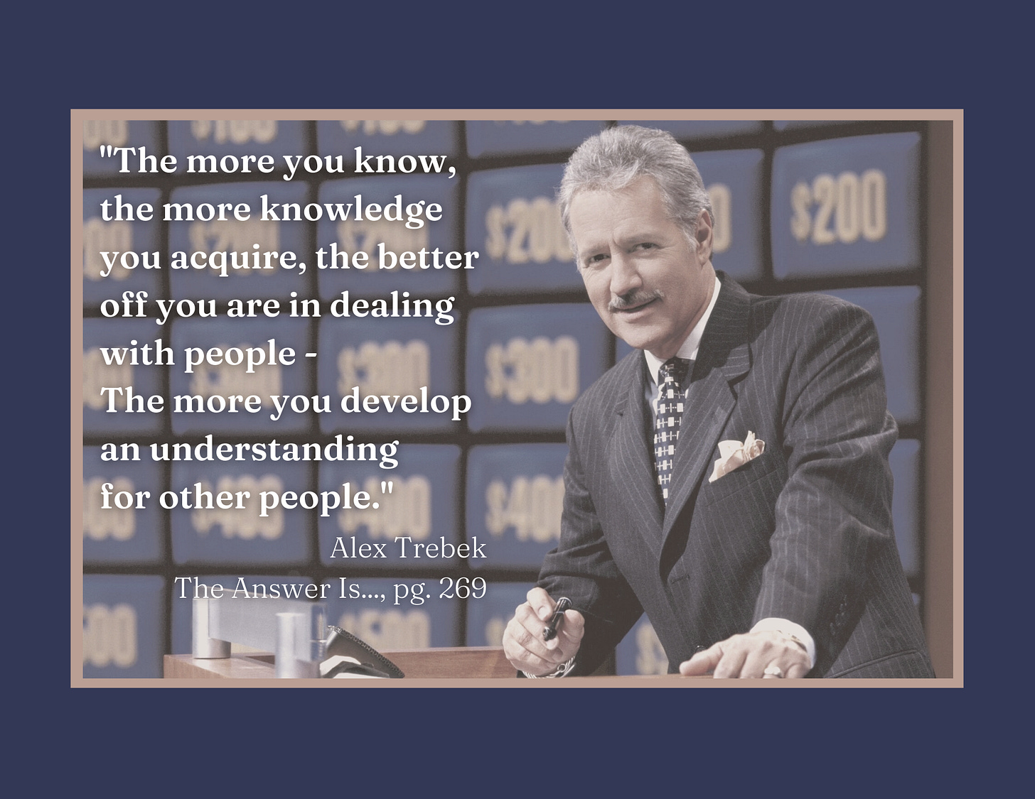 "The more you know, the more knowledge you acquire, the better off you are in dealing with people - The more you develop an understanding for other people." Alex Trebek. The Answer Is..., pg. 269 "The more you know, the more knowledge you acquire, the better off you are in dealing with people - The more you develop an understanding for other people." Alex Trebek. The Answer Is..., pg. 269