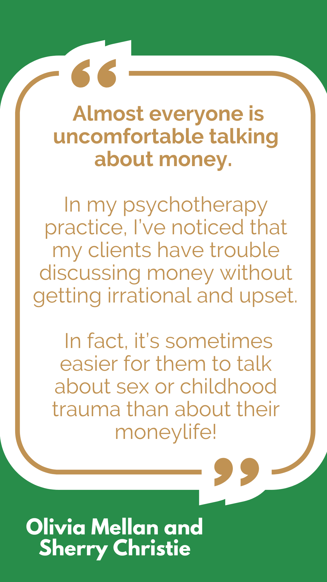 “Almost everyone is uncomfortable talking about money. In my psychotherapy practice, I’ve noticed that my clients have trouble discussing money without getting irrational and upset. In fact, it’s sometimes easier for them to talk about sex or childhood trauma than about their moneylife!” said Olivia Mellan and Sherry Christie. “Almost everyone is uncomfortable talking about money. In my psychotherapy practice, I’ve noticed that my clients have trouble discussing money without getting irrational and upset. In fact, it’s sometimes easier for them to talk about sex or childhood trauma than about their moneylife!” said Olivia Mellan and Sherry Christie.