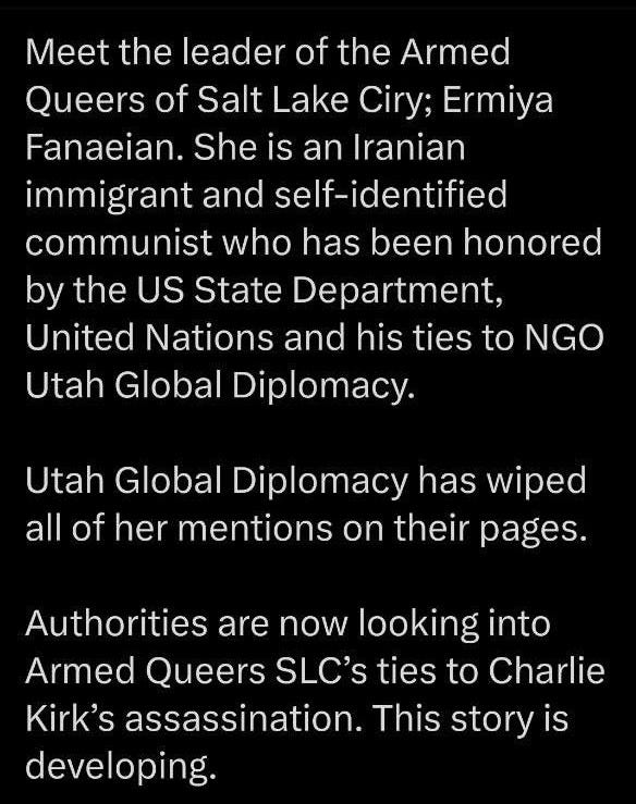 May be an image of text that says '11:00 61 Post Meet the leader of the Armed Queers of Salt Lake Ciry; Ermiya Fanaeian. She is an Iranian immigrant and self-identified communist who has been honored by the US State Department, United Nations and his ties to NGO Utah Global Diplomacy. Utah Global Diplomacy has wiped all of her mentions on their pages. Authorities are now looking into Armed Queers SLC's ties to Charlie Kirk's assassination. This story is developing It is important to begin investigations into the global, militant left-wing radicalization networks that seek to destroy ٠ Post your reply'