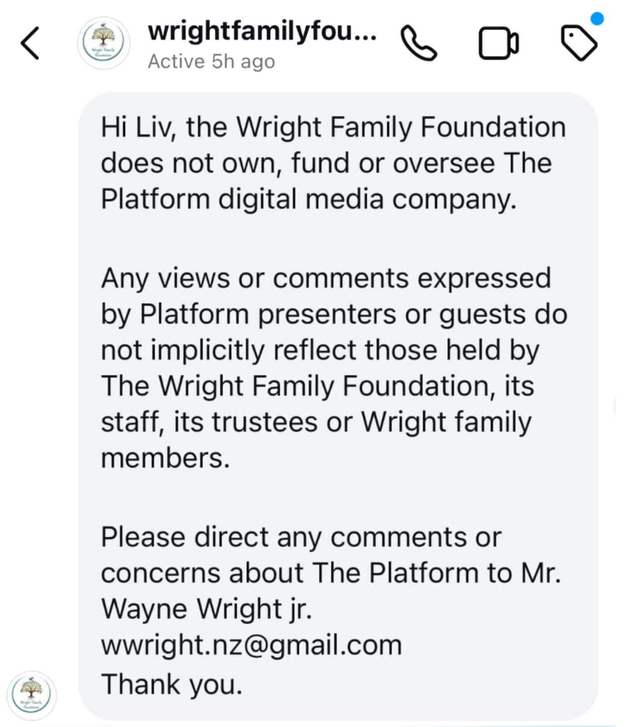 "Hi Liv, the Wright Family Foundation does not own, fund or oversee The Platform digital media company. Any views or comments expressed by Platform presenters or guests do not implicitly reflect those held by The Wright Family Foundation, its staff, its trustees or Wright family members. Please direct any comments or concerns about The Platform to Mr. Wayne Wright jr. wwright.nz@gmail.com Thank you."