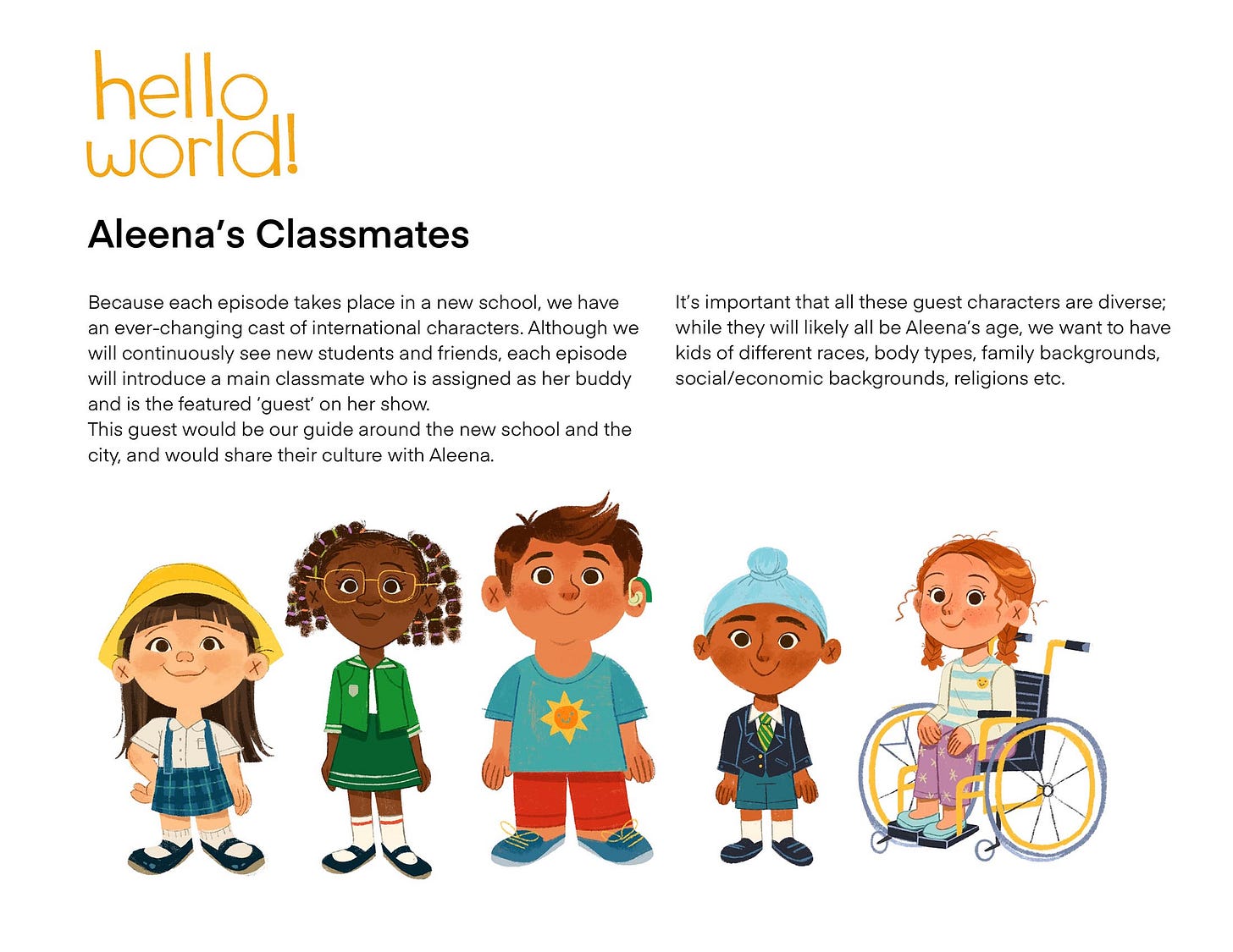 Aleena's Classmates Because each episode takes place in a new school, we have an ever-changing cast of international characters. Although we will continuously see new students and friends, each episode will introduce a main classmate who is assigned as her buddy and is the featured 'guest' on her show. This guest would be our guide around the new school and the city, and would share their culture with Aleena. It's important that all these guest characters are diverse; while they will likely all be Aleena's age, we want to have kids of different races, body types, family backgrounds, social/economic backgrounds, religions etc.