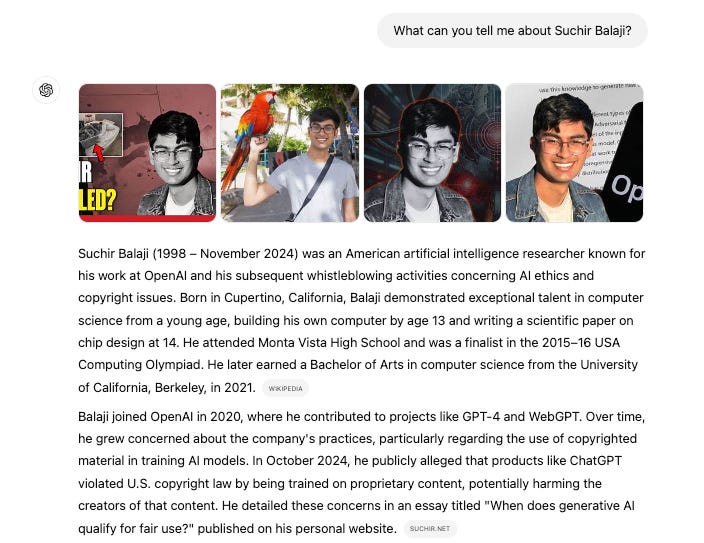 What can you tell me about Suchir Balaji? Suchir Balaji (1998 – November 2024) was an American artificial intelligence researcher known for his work at OpenAI and his subsequent whistleblowing activities concerning AI ethics and copyright issues. Born in Cupertino, California, Balaji demonstrated exceptional talent in computer science from a young age, building his own computer by age 13 and writing a scientific paper on chip design at 14. He attended Monta Vista High School and was a finalist in the 2015–16 USA Computing Olympiad. He later earned a Bachelor of Arts in computer science from the University of California, Berkeley, in 2021.  WIKIPEDIA  Balaji joined OpenAI in 2020, where he contributed to projects like GPT-4 and WebGPT. Over time, he grew concerned about the company's practices, particularly regarding the use of copyrighted material in training AI models. In October 2024, he publicly alleged that products like ChatGPT violated U.S. copyright law by being trained on proprietary content, potentially harming the creators of that content. He detailed these concerns in an essay titled "When does generative AI qualify for fair use?" published on his personal website.  SUCHIR.NET