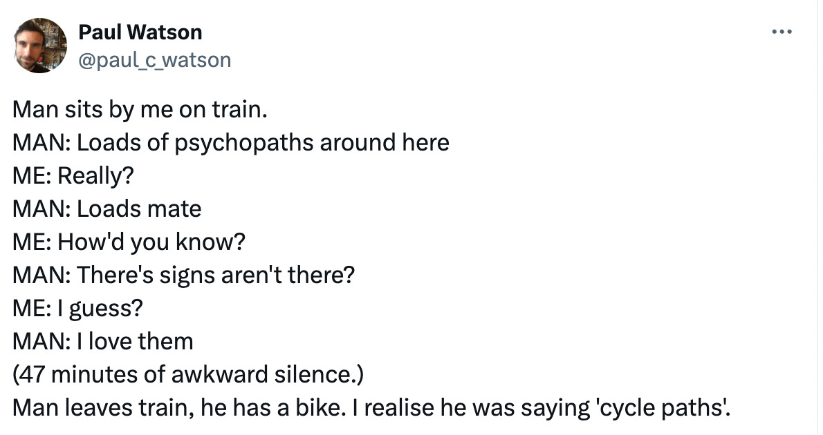  Paul Watson @paul_c_watson Man sits by me on train. MAN: Loads of psychopaths around here ME: Really? MAN: Loads mate ME: How'd you know? MAN: There's signs aren't there? ME: I guess? MAN: I love them (47 minutes of awkward silence.) Man leaves train, he has a bike. I realise he was saying 'cycle paths'.
