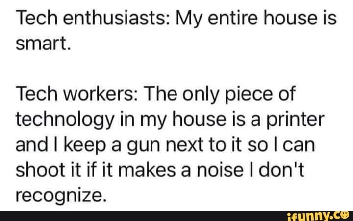 Tech enthusiasts: My entire house is smart. Tech workers: The only piece of technology in my house is a printer and keep a gun next to it sol can shoot it if it makes a noise I don't recognize.