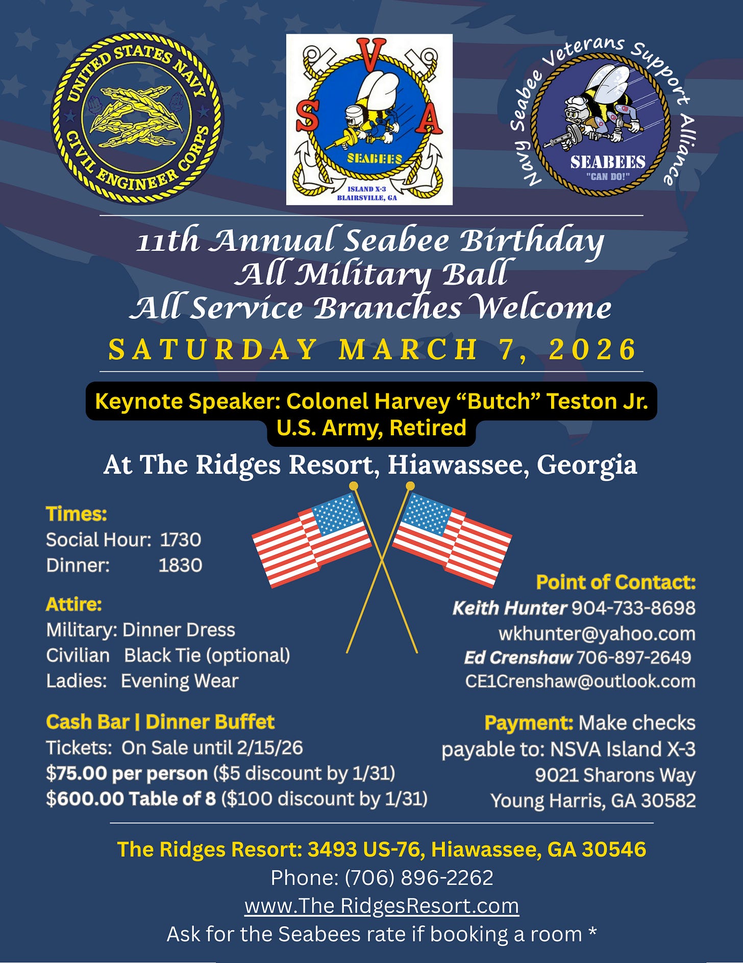 A navy-blue patriotic flyer for the 11th Annual Seabee Birthday All Military Ball (All Service Branches Welcome). Across the top are three emblems: United States Navy Civil Engineer Corps seal (left), SVA Seabees “Island X-3 Blairsville, GA” logo (center), and Navy Seabee Veterans Support Alliance patch with “Seabees ‘Can Do!’” (right). Headline announces Saturday, March 7, 2026. A yellow-and-black banner names the keynote speaker: Colonel Harvey “Butch” Teston Jr., U.S. Army, Retired. Venue: The Ridges Resort, Hiawassee, Georgia. Two crossed American flags decorate the center. Details: Social Hour 1730, Dinner 1830. Attire—Military: Dinner Dress; Civilian: Black Tie (optional); Ladies: Evening Wear. Cash bar and dinner buffet. Tickets on sale until 2/15/26: $75 per person ($5 discount by 1/31); $600 table of 8 ($100 discount by 1/31). Points of contact: Keith Hunter (904-733-8698, wkhunter@yahoo.com) and Ed Crenshaw (706-897-2649, CE1Crenshaw@outlook.com). Payment by check to NSVA Island X-3, 9021 Sharons Way, Young Harris, GA 30582. Venue info: The Ridges Resort, 3493 US-76, Hiawassee, GA 30546; phone (706) 896-2262; www.TheRidgesResort.com. Note to ask for the Seabees rate when booking a room. Background features a faint U.S. flag. A navy-blue patriotic flyer for the 11th Annual Seabee Birthday All Military Ball (All Service Branches Welcome). Across the top are three emblems: United States Navy Civil Engineer Corps seal (left), SVA Seabees “Island X-3 Blairsville, GA” logo (center), and Navy Seabee Veterans Support Alliance patch with “Seabees ‘Can Do!’” (right). Headline announces Saturday, March 7, 2026. A yellow-and-black banner names the keynote speaker: Colonel Harvey “Butch” Teston Jr., U.S. Army, Retired. Venue: The Ridges Resort, Hiawassee, Georgia. Two crossed American flags decorate the center. Details: Social Hour 1730, Dinner 1830. Attire—Military: Dinner Dress; Civilian: Black Tie (optional); Ladies: Evening Wear. Cash bar and dinner buffet. Tickets on sale until 2/15/26: $75 per person ($5 discount by 1/31); $600 table of 8 ($100 discount by 1/31). Points of contact: Keith Hunter (904-733-8698, wkhunter@yahoo.com) and Ed Crenshaw (706-897-2649, CE1Crenshaw@outlook.com). Payment by check to NSVA Island X-3, 9021 Sharons Way, Young Harris, GA 30582. Venue info: The Ridges Resort, 3493 US-76, Hiawassee, GA 30546; phone (706) 896-2262; www.TheRidgesResort.com. Note to ask for the Seabees rate when booking a room. Background features a faint U.S. flag.