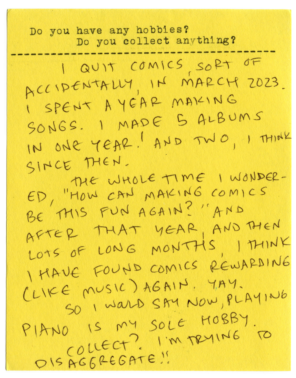 Do you have any hobbies? Do you collect anything?   I quit comics, sort of accidentally, in March 2023. I spent a year making songs. I made 5 albums in one year! And two, I think, since then.   The whole time I wondered, "How can making comics be this fun again?" And after that year, and then lots of long months, I think I have found comics rewarding (like music) again. Yay.   So I would say now, playing the piano is my sole hobby.   Collect? I'm trying to disaggregate!!