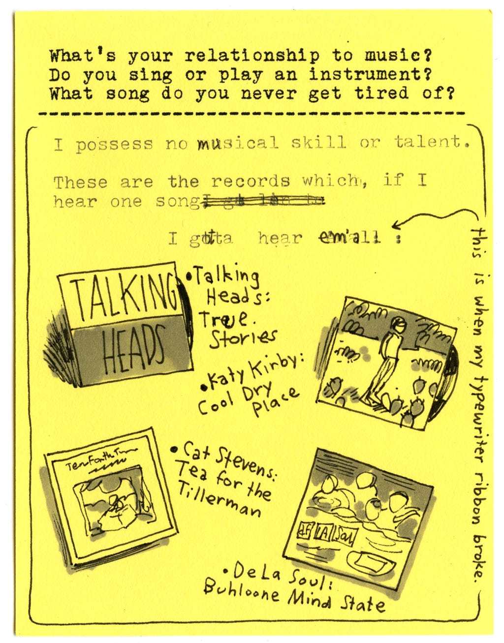What's your relationship to music? Do you sing or play an instrument? What song do you never get tired of?  I possess no musical skill or talent. These are the records which, if I hear one song I gotta hear em'all:   - Talking Heads, True Stories - Katy Kirby, Cool Dry Place - Cat Stevens,  Tea for the Tillerman - De La Soul, Buhloone Mind State