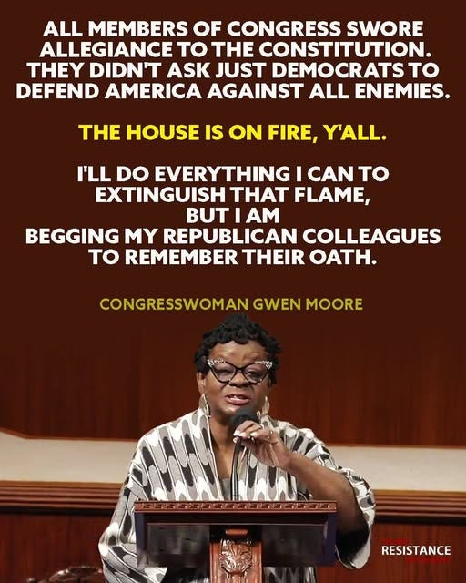May be an image of 1 person and text that says 'ALL MEMBERS OF CONGRESS SWORE ALLEGIANCE to THE CONSTITUTION. THEY DIDN'T ASK JUST DEMOCRATST to DEFEND AMERICA AGAINST ALL ENEMIES. THE HOUSE IS ON FIRE, Y'ALL. I'LL DO EVERYTHING I CAN to EXTINGUISH THAT FLAME, BUT BUTIAM IAM BEGGING MY REPUBLICAN COLLEAGUES to REMEMBER THEIR OATH. CONGRESSWOMAN GWEN MOORE RESISTANCE'