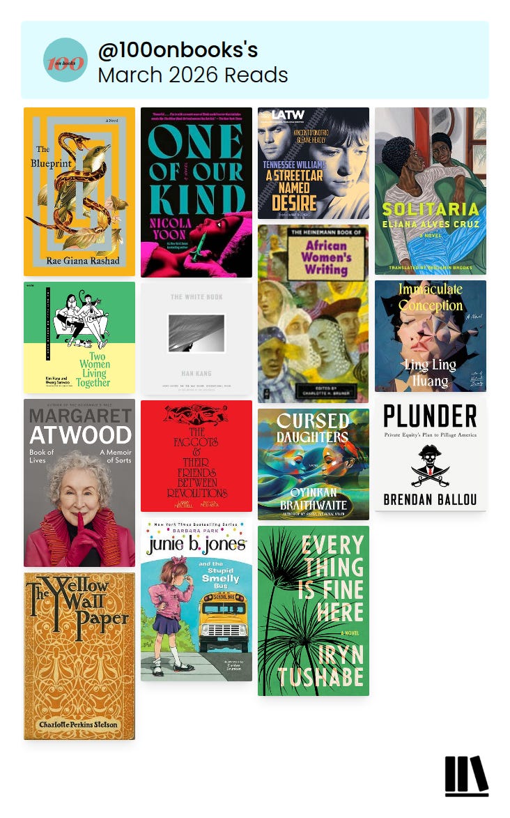 image from Storygraph showing my February 2026 reads in 4 rows of book covers. Top to bottom they are: Row 1 from left to right: The Blueprint by Rae Giana Rashad, One of Our Kind by Nicola Yoon, A Streetcar Named Desire by Tennessee Williams & Solitaria by Eliana Alves Cruz. Row 2 from left to right: Two Women Living Together by Kim Hana and Hwang Sunwoo, The White Book by Han Kang, The Heinemann Book of African Women’s Writing edited by Charlotte H. Bruner & Immaculate Conception by Ling Ling Huang. Row 3 from left to right: Book of Lives: A Memoir of Sorts by Margaret Atwood, The Faggots & Their Friends Between Revolutions by Larry Mitchell, Cursed Daughters by Oyinkan Braithwaite & Plunder: Private Equity’s Plan to Pillage America by Brendan Ballou. Row 4 from left to right: The Yellow Wallpaper by Charlotte Perkins Gilman, Junie B. Jones #1: Junie B. Jones and the Stupid Smelly Bus by Barbara Park & Everything Is Fine Here by Iryn Tushabe image from Storygraph showing my February 2026 reads in 4 rows of book covers. Top to bottom they are: Row 1 from left to right: The Blueprint by Rae Giana Rashad, One of Our Kind by Nicola Yoon, A Streetcar Named Desire by Tennessee Williams & Solitaria by Eliana Alves Cruz. Row 2 from left to right: Two Women Living Together by Kim Hana and Hwang Sunwoo, The White Book by Han Kang, The Heinemann Book of African Women’s Writing edited by Charlotte H. Bruner & Immaculate Conception by Ling Ling Huang. Row 3 from left to right: Book of Lives: A Memoir of Sorts by Margaret Atwood, The Faggots & Their Friends Between Revolutions by Larry Mitchell, Cursed Daughters by Oyinkan Braithwaite & Plunder: Private Equity’s Plan to Pillage America by Brendan Ballou. Row 4 from left to right: The Yellow Wallpaper by Charlotte Perkins Gilman, Junie B. Jones #1: Junie B. Jones and the Stupid Smelly Bus by Barbara Park & Everything Is Fine Here by Iryn Tushabe