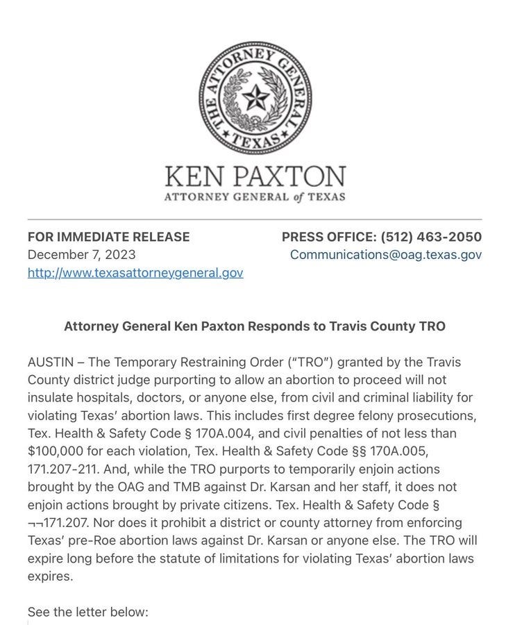 AUSTIN - The Temporary Restraining Order ("TRO") granted by the Travis County district judge purporting to allow an abortion to proceed will not insulate hospitals, doctors, or anyone else, from civil and criminal liability for violating Texas' abortion laws. This includes first degree felony prosecutions, Tex. Health & Safety Code § 170A.004, and civil penalties of not less than $100,000 for each violation, Tex. Health & Safety Code §§ 170A.005, 171.207-211. And, while the TRO purports to temporarily enjoin actions brought by the OAG and TMB against Dr. Karsan and her staff, it does not enjoin actions brought by private citizens. Tex. Health & Safety Code § -,-(171.207. Nor does it prohibit a district or county attorney from enforcing Texas' pre-Roe abortion laws against Dr. Karsan or anyone else. The TRO will expire long before the statute of limitations for violating Texas' abortion laws expires. AUSTIN - The Temporary Restraining Order ("TRO") granted by the Travis County district judge purporting to allow an abortion to proceed will not insulate hospitals, doctors, or anyone else, from civil and criminal liability for violating Texas' abortion laws. This includes first degree felony prosecutions, Tex. Health & Safety Code § 170A.004, and civil penalties of not less than $100,000 for each violation, Tex. Health & Safety Code §§ 170A.005, 171.207-211. And, while the TRO purports to temporarily enjoin actions brought by the OAG and TMB against Dr. Karsan and her staff, it does not enjoin actions brought by private citizens. Tex. Health & Safety Code § -,-(171.207. Nor does it prohibit a district or county attorney from enforcing Texas' pre-Roe abortion laws against Dr. Karsan or anyone else. The TRO will expire long before the statute of limitations for violating Texas' abortion laws expires.