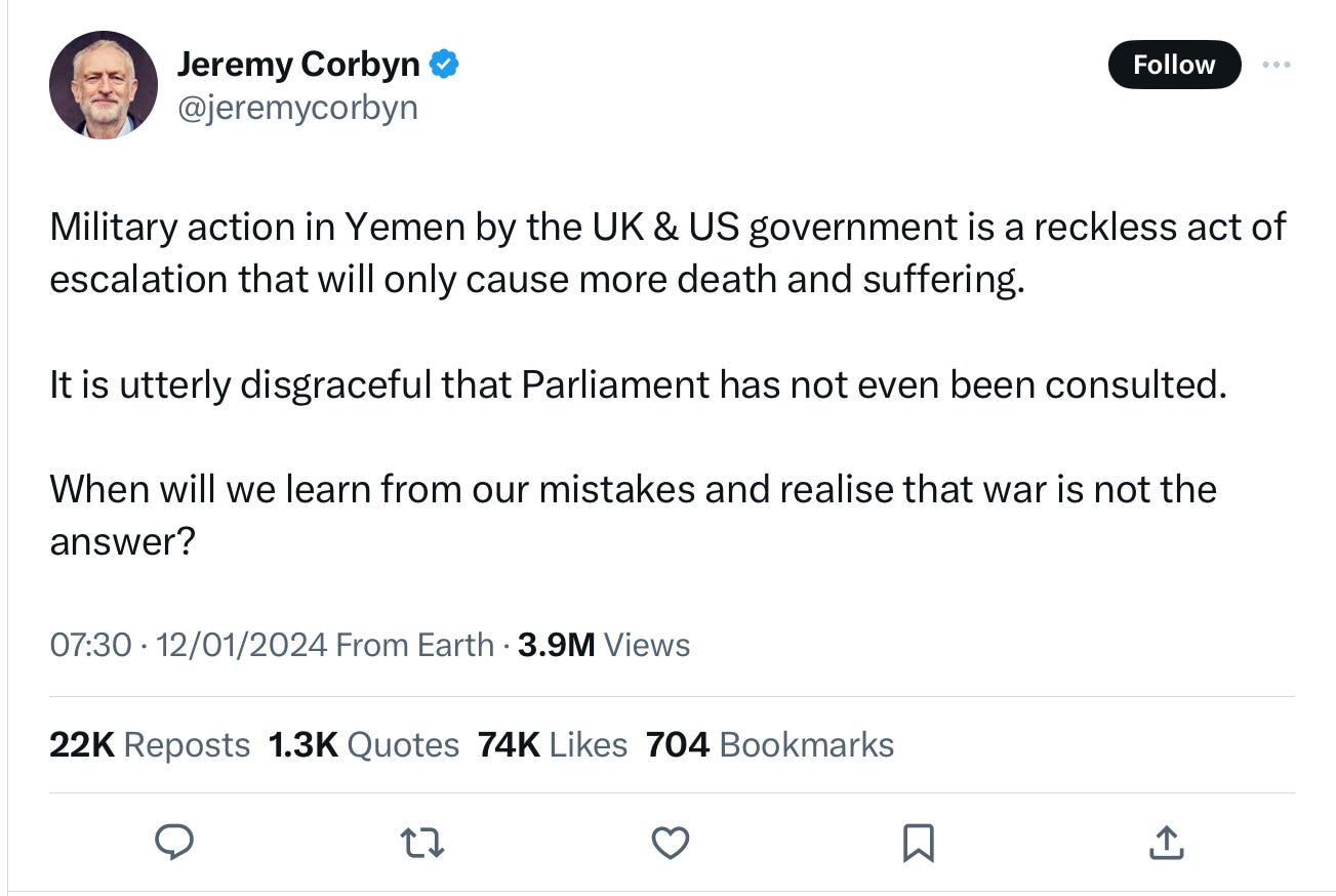 A tweet from Jeremy Corbyn reading “ Military action in Yemen by the UK & US government is a reckless act of escalation that will only cause more death and suffering. It is utterly disgraceful that Parliament has not even been consulted. When will we learn from our mistakes and realise that war is not the answer?” A tweet from Jeremy Corbyn reading “ Military action in Yemen by the UK & US government is a reckless act of escalation that will only cause more death and suffering. It is utterly disgraceful that Parliament has not even been consulted. When will we learn from our mistakes and realise that war is not the answer?”