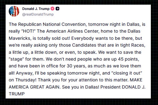 Trump “The Republican National Convention, tomorrow night in Dallas, is really ‘HOT!’ The American Airlines Center, home to the Dallas Mavericks, is totally sold out!  “Everybody wants to be there, but we’re really asking only those Candidates that are in tight Races, a little up, a little down, or even, to speak.  “We want to save the ‘stage’ for them. We don’t need people who are up 45 points, and have been in office for 30 years, as much as we love them all!  “Anyway, I’ll be speaking tomorrow night, and ‘closing it out’ on Thursday! Thank you for your attention to this matter.  “MAKE AMERICA GREAT AGAIN. See you in Dallas!”