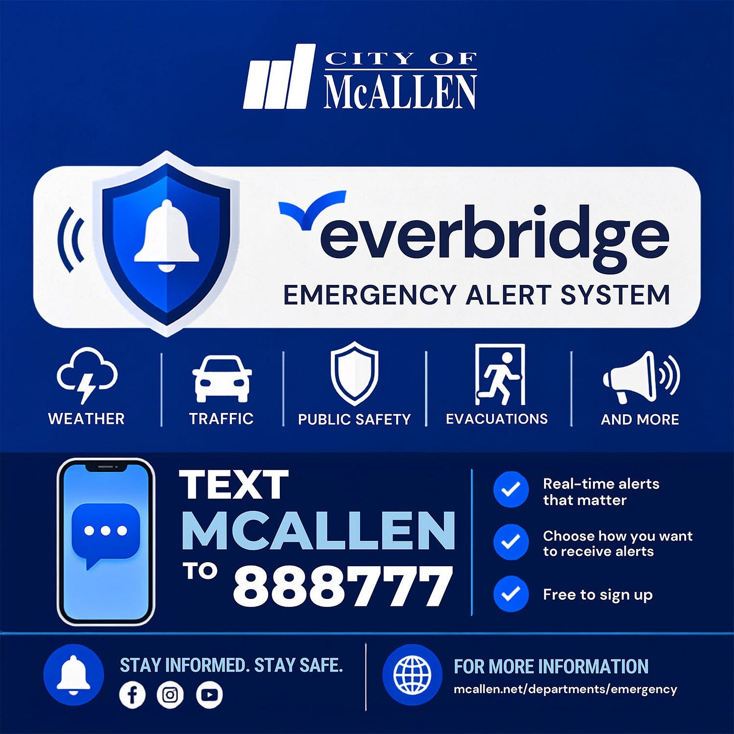 May be an image of text that says 'nl CITY MALLEN OF McALLEN Yeverbridge EMERGENCY ALERT SYSTEM WEATHER TRAFFIC PUBLIC SAFETY EVACUATIONS AND MORE Real-time alerts that matter TEXT MCALLEN to 888777 Choose how you want to receive alerts Free to sign up STAY INFORMED. STAYINFORMED.STAYSAFE STAYSAFE. STAY SAFE. FOR MORE INFORMATION maillen.net/dpartments/emergency'