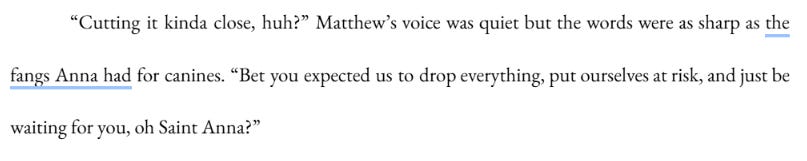 Cutting it kinda close, huh?” Matthew’s voice was quiet but the words were as sharp as the fangs Anna had for canines. “Bet you expected us to drop everything, put ourselves at risk, and just be waiting for you, oh Saint Anna?” Cutting it kinda close, huh?” Matthew’s voice was quiet but the words were as sharp as the fangs Anna had for canines. “Bet you expected us to drop everything, put ourselves at risk, and just be waiting for you, oh Saint Anna?”
