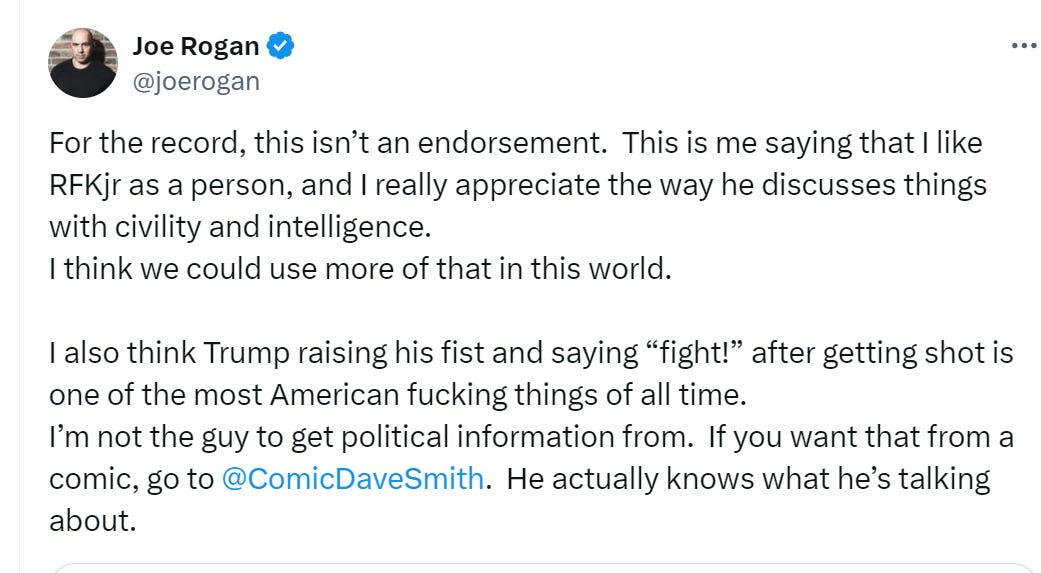 For the record, this isn’t an endorsement.  This is me saying that I like RFKjr as a person, and I really appreciate the way he discusses things with civility and intelligence.   I think we could use more of that in this world.   I also think Trump raising his fist and saying “fight!” after getting shot is one of the most American fucking things of all time.   I’m not the guy to get political information from.  If you want that from a comic, go to  @ComicDaveSmith .  He actually knows what he’s talking about.