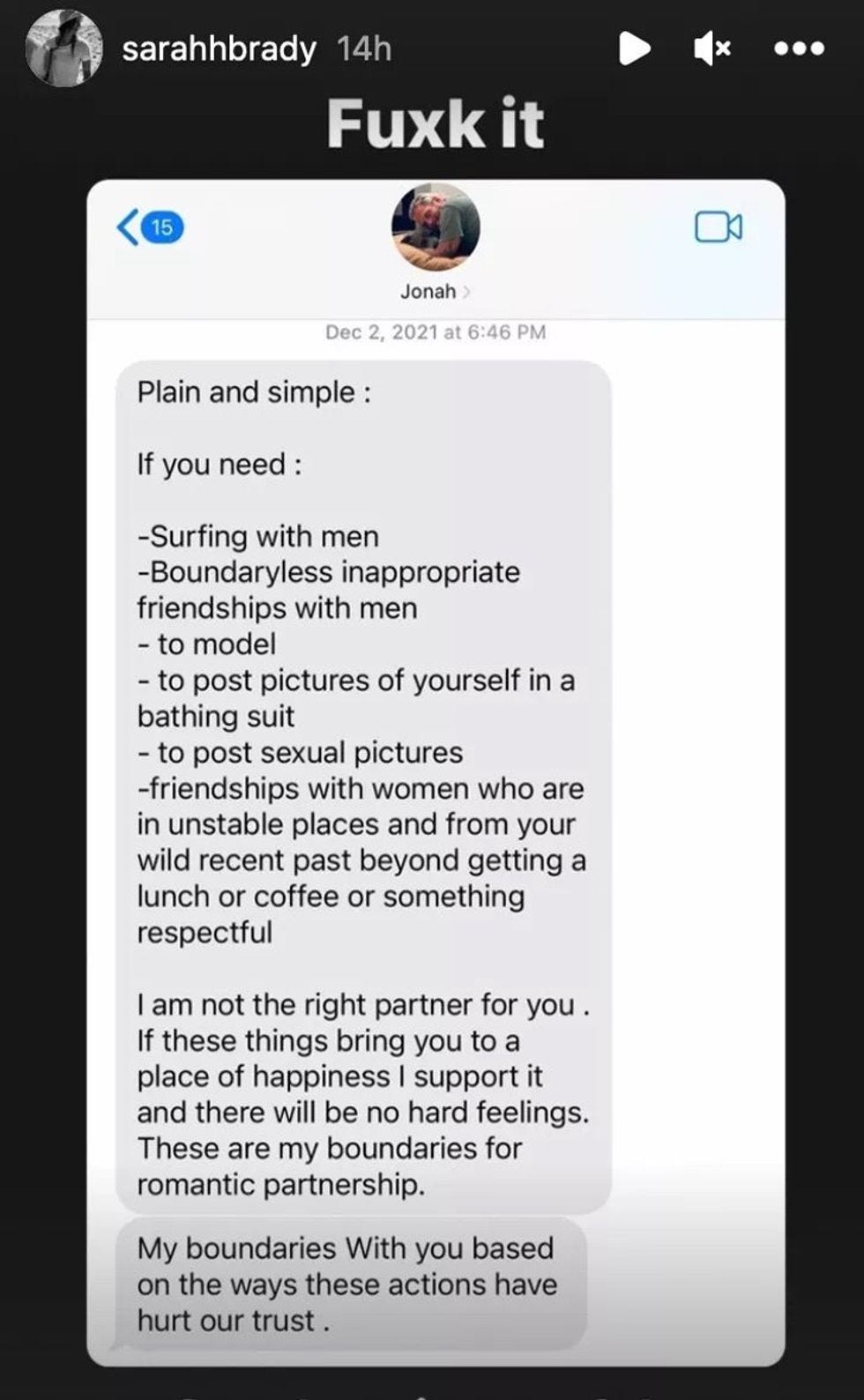 Plain and simple: If you need : -Surfing with men -Boundaryless inappropriate friendships with men - to model - to post pictures of yourself in a bathing suit - to post sexual pictures -friendships with women who are in unstable places and from your wild recent past beyond getting a lunch or coffee or something respectful lam not the right partner for you . If these things bring you to a place of happiness I support it and there will be no hard feelings. These are my boundaries for romantic partnership. My boundaries With you based on the ways these actions have hurt our trust Plain and simple: If you need : -Surfing with men -Boundaryless inappropriate friendships with men - to model - to post pictures of yourself in a bathing suit - to post sexual pictures -friendships with women who are in unstable places and from your wild recent past beyond getting a lunch or coffee or something respectful lam not the right partner for you . If these things bring you to a place of happiness I support it and there will be no hard feelings. These are my boundaries for romantic partnership. My boundaries With you based on the ways these actions have hurt our trust