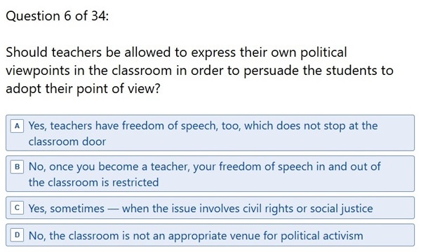 Question 6 of 34: 'Should teachers be allowed to express their own political viewpoints in the classroom in order to persuade the students to adopt their point of view? A. Yes, teachers have freedom of speech, too, which does not stop at the classroom door B. No, once you become a teacher, your freedom of speech in and out of the classroom is restricted C. Yes, sometimes — when the issue involves civil rights or social justice D. No, the classroom is not an appropriate venue for political activism' Question 6 of 34: 'Should teachers be allowed to express their own political viewpoints in the classroom in order to persuade the students to adopt their point of view? A. Yes, teachers have freedom of speech, too, which does not stop at the classroom door B. No, once you become a teacher, your freedom of speech in and out of the classroom is restricted C. Yes, sometimes — when the issue involves civil rights or social justice D. No, the classroom is not an appropriate venue for political activism'