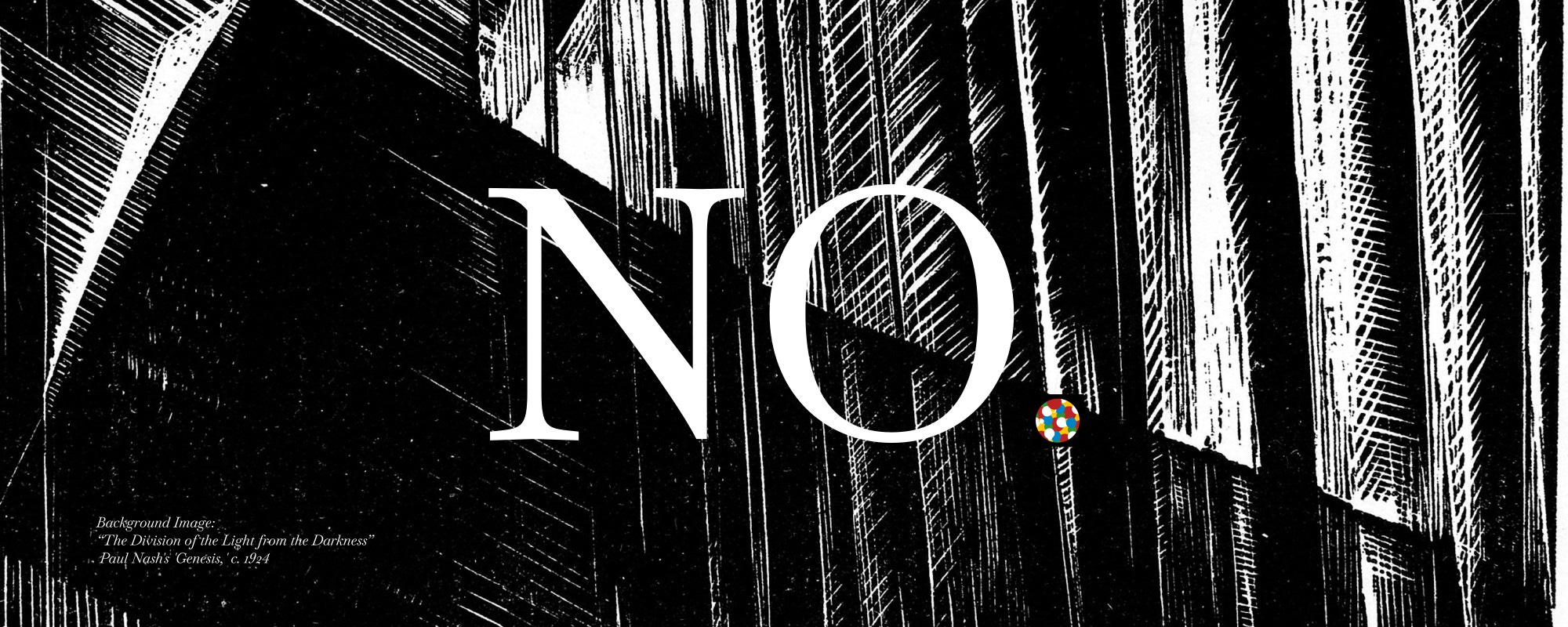 An abstract wood block print in black and white showing sharp hatching in overlapping patterns. The word "NO" is overlayed on top of the image in a large, all caps serif. A small description in the bottom-left credits the background image as "The Division of the Light from the Darkness" from Paul Nosh's "Genesis" series of prints c. 1924