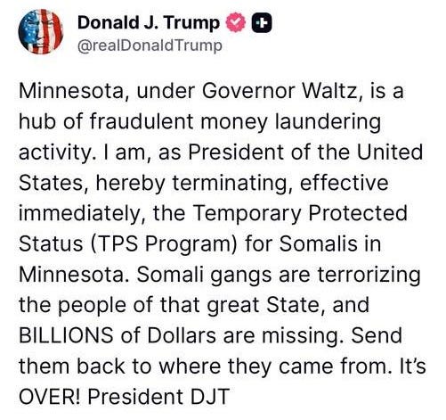 May be an image of text that says 'DonaldJ. J. Trump @realDonaldTrump + Minnesota, under Governor Waltz is a hub of fraudulent money laundering activity.I I am, as President of the United States, hereby terminating, effective immediately, the Temporary Protected Status (TPS Program) for Somalis in Minnesota. Somali gangs are terrorizing the people of that great State, and BILLIONS of Dollars are missing. Send them back to where they came from. It's OVER! President DJT 2.32k ReTruths 6.8k Likes 11/21/25, 19:37'