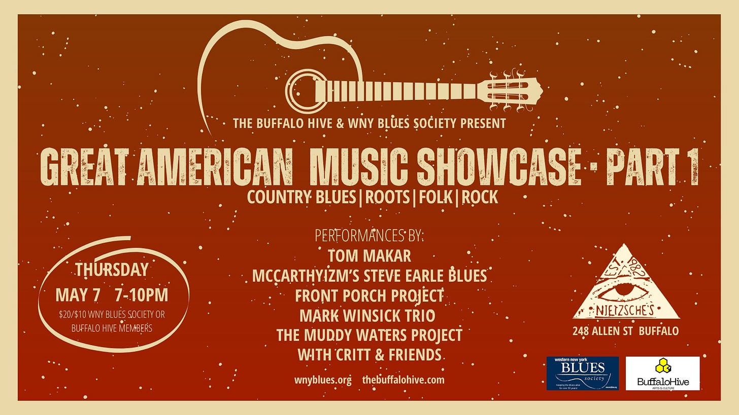 May be an image of guitar and text that says 'SED THE BUFFALO HIVE & WNY BLỦEŚ ȘOĆIETY PRESENT GREÁT AMERICAN MUSIC SHOWCAS COUNTRY BLUES| ROOTS| FOLK| RỌCK PART. 1 THURSDAY MAY MAY77-10PM 7 7-10PM $20/$1DWNYBLUESS $20/1WW.BLUESACIETYOR SACIETYOR BUFFALOI BUFFALOHIMEMER+BERS MEN+BERS PERFORMANCES·BY: TOM MAKAR :MCÇARTHYİZM'S STEVE EARLE BLUES FRONT PORCH PROJECT MARK WINSICK TRIO H MUDDY WATERS PROJECT WITH CRITT & FRIENDS. NJETZSCHES 248 ALLEN ST BUFFALO wnyblues.org thebuffalohive.com ive.com សនគាលាពូរ់ BLUES ES BuffaloHive live'