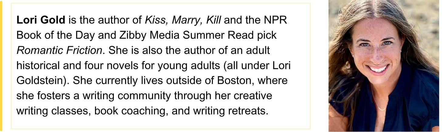 Lori Gold is the author of Kiss, Marry, Kill and the NPR Book of the Day and Zibby Media Summer Read pick Romantic Friction. She is also the author of an adult historical and four novels for young adults (all under Lori Goldstein). She currently lives outside of Boston, where she fosters a writing community through her creative writing classes, book coaching, and writing retreats. 