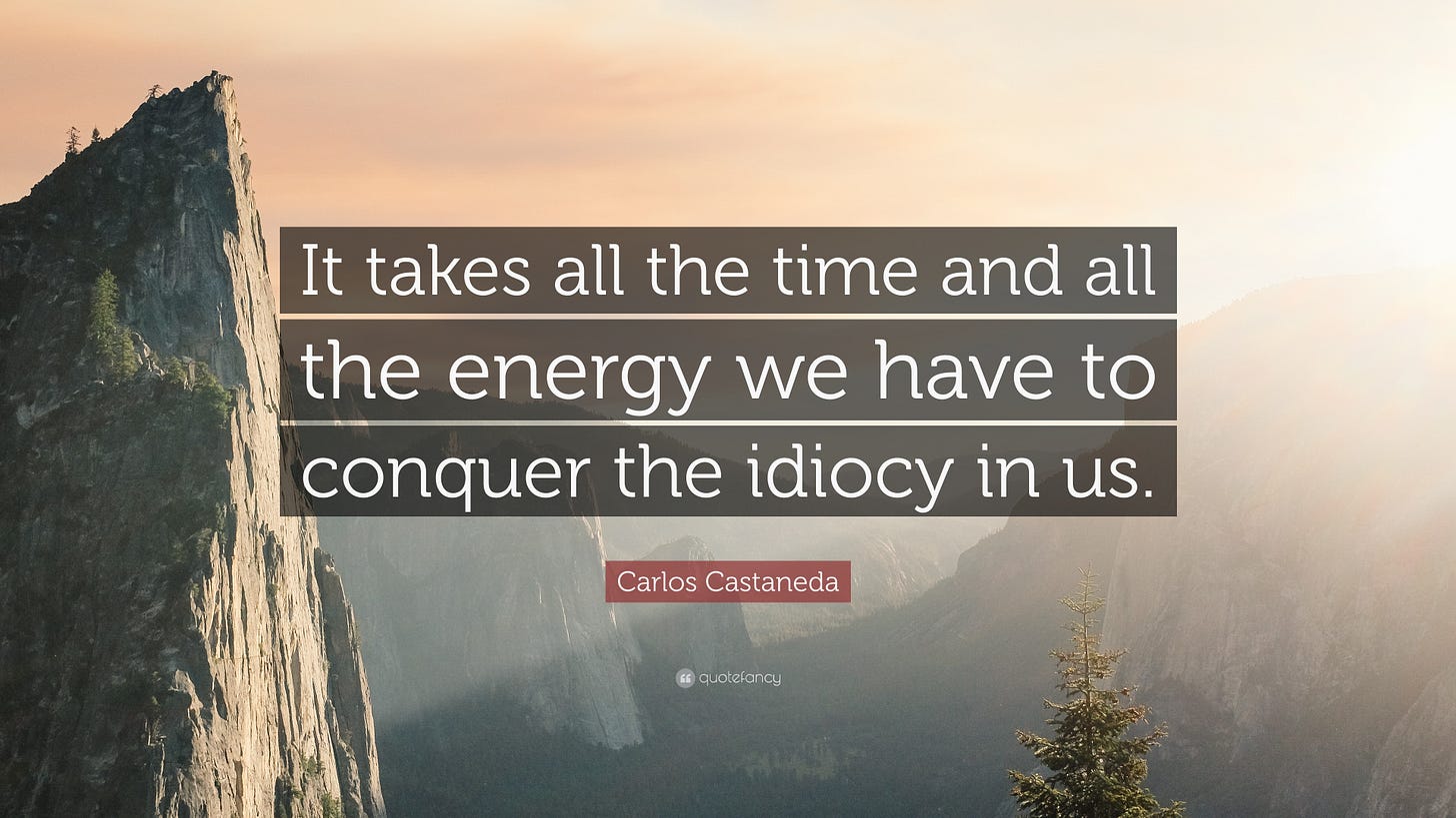Carlos Castaneda Quote: “It takes all the time and all the energy we have to conquer the idiocy ... Carlos Castaneda Quote: “It takes all the time and all the energy we have to conquer the idiocy ...
