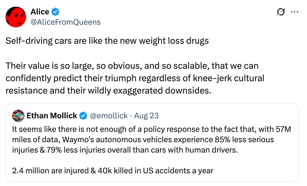 Alice @AliceFromQueens Self-driving cars are like the new weight loss drugs  Their value is so large, so obvious, and so scalable, that we can confidently predict their triumph regardless of knee-jerk cultural resistance and their wildly exaggerated downsides. Quote Ethan Mollick @emollick · Aug 23 It seems like there is not enough of a policy response to the fact that, with 57M miles of data, Waymo’s autonomous vehicles experience 85% less serious injuries & 79% less injuries overall than cars with human drivers.  2.4 million are injured & 40k killed in US accidents a year  Alice @AliceFromQueens Self-driving cars are like the new weight loss drugs  Their value is so large, so obvious, and so scalable, that we can confidently predict their triumph regardless of knee-jerk cultural resistance and their wildly exaggerated downsides. Quote Ethan Mollick @emollick · Aug 23 It seems like there is not enough of a policy response to the fact that, with 57M miles of data, Waymo’s autonomous vehicles experience 85% less serious injuries & 79% less injuries overall than cars with human drivers.  2.4 million are injured & 40k killed in US accidents a year