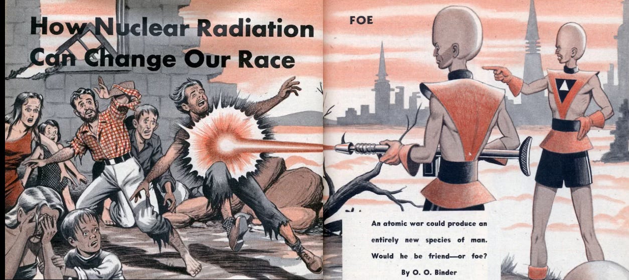 The opening illustration of the article “How Nuclear Radiation Can Change Our Race” that appeared in the December 1953 issue of Mechanix Illustrated.  We see the jagged ruins of a human building in front of futuristic high-rises off in the distance. A group of feral, disheveled humans in ragged tattered clothing are being attacked by two superior mutant men. The mutant men are elongated, with giant swollen hariles heads. They wear futuristic garb that exposes their arms and legs, and one of them weilds a laser rifle. He is in the process of blasting one hapless human man in the chest with a powerful burst of laser blasts. The headline for the article is written atop the image, and we see the dek and the byline: “An atomic war could produce an entirely new species of man. Would he be friend—or foe? By O. O. Binder”  The opening illustration of the article “How Nuclear Radiation Can Change Our Race” that appeared in the December 1953 issue of Mechanix Illustrated.  We see the jagged ruins of a human building in front of futuristic high-rises off in the distance. A group of feral, disheveled humans in ragged tattered clothing are being attacked by two superior mutant men. The mutant men are elongated, with giant swollen hariles heads. They wear futuristic garb that exposes their arms and legs, and one of them weilds a laser rifle. He is in the process of blasting one hapless human man in the chest with a powerful burst of laser blasts. The headline for the article is written atop the image, and we see the dek and the byline: “An atomic war could produce an entirely new species of man. Would he be friend—or foe? By O. O. Binder”