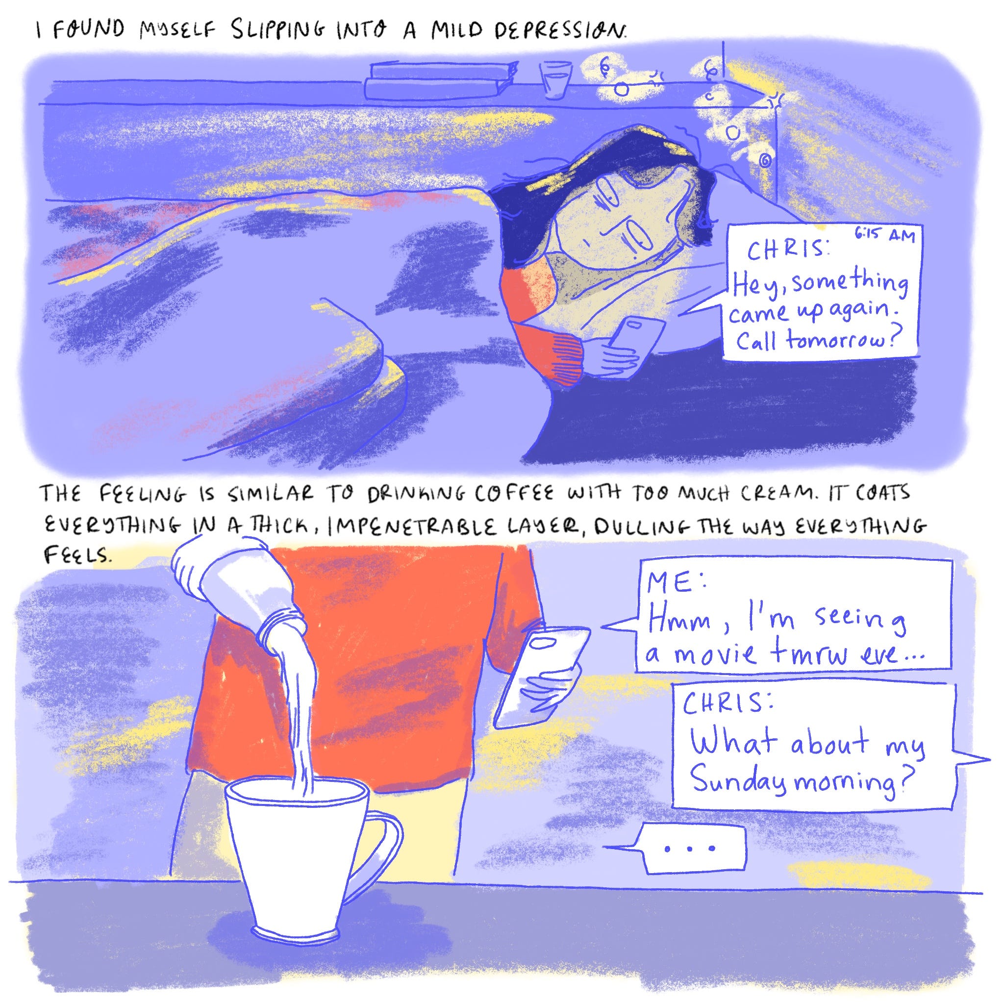 NARRATOR: I found myself slipping into a mild depression.   Dabin is in bed looking at her phone, the screen reads “Hey, something came up again. Call tomorrow?”  NARRATOR: The feeling is similar to drinking coffee with too much cream. It coats everything in a thick, impenetrable layer, dulling the way everything feels.   Dabin looks at her phone as she adds creamer to her coffee. The notifications read “Me- Hmm, I’m seeing a movie tmrw eve… Chris- What about my Sunday morning?”