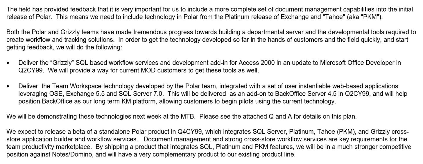 The field has provided feedback that it is very important for us to include a more complete set of document management capabilities into the initial release of Polar. This means we need to include technology in Polar from the Platinum release of Exchange and "Tahoe" (aka "PKM"). Both the Polar and Grizzly teams have made tremendous progress towards building a departmental server and the developmental tools required to create workflow and tracking solutions. In order to get the technology developed so far in the hands of customers and the field quickly, and start getting feedback, we will do the following: Deliver the "Grizzly" SQL based workflow services and development add-in for Access 2000 in an update to Microsoft Office Developer in Q2CY99. We will provide a way for current MOD customers to get these tools as well Deliver the Team Workspace technology developed by the Polar team, integrated with a set of user instantiable web-based applications leveraging OSE, Exchange 5.5 and SQL Server 7.0. This will be delivered as an add-on to BackOffice Server 4.5 in Q2CY99, and will help position BackOffice as our long term KM platform, allowing customers to begin pilots using the current technology. We will be demonstrating these technologies next week at the MB. Please see the attached Q and A for details on this plan. We expect to release a beta of a standalone Polar product in Q4CY99, which integrates SQL Server, Platinum, Tahoe (PKM), and Grizzly cross- store application builder and workflow services. Document management and strong cross-store workflow services are key requirements for the team productivity marketplace. By shipping a product that integrates SQL, Platinum and PKM features, we will be in a much stronger competitive position against Notes/Domino, and will have a very complementary product to our existing product line The field has provided feedback that it is very important for us to include a more complete set of document management capabilities into the initial release of Polar. This means we need to include technology in Polar from the Platinum release of Exchange and "Tahoe" (aka "PKM"). Both the Polar and Grizzly teams have made tremendous progress towards building a departmental server and the developmental tools required to create workflow and tracking solutions. In order to get the technology developed so far in the hands of customers and the field quickly, and start getting feedback, we will do the following: Deliver the "Grizzly" SQL based workflow services and development add-in for Access 2000 in an update to Microsoft Office Developer in Q2CY99. We will provide a way for current MOD customers to get these tools as well Deliver the Team Workspace technology developed by the Polar team, integrated with a set of user instantiable web-based applications leveraging OSE, Exchange 5.5 and SQL Server 7.0. This will be delivered as an add-on to BackOffice Server 4.5 in Q2CY99, and will help position BackOffice as our long term KM platform, allowing customers to begin pilots using the current technology. We will be demonstrating these technologies next week at the MB. Please see the attached Q and A for details on this plan. We expect to release a beta of a standalone Polar product in Q4CY99, which integrates SQL Server, Platinum, Tahoe (PKM), and Grizzly cross- store application builder and workflow services. Document management and strong cross-store workflow services are key requirements for the team productivity marketplace. By shipping a product that integrates SQL, Platinum and PKM features, we will be in a much stronger competitive position against Notes/Domino, and will have a very complementary product to our existing product line