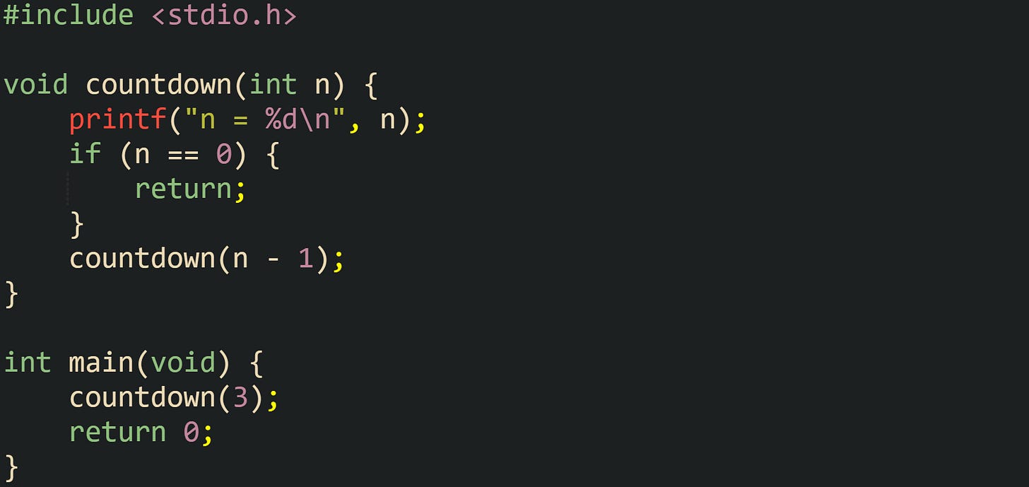 #include <stdio.h> void countdown(int n) { printf("n = %d\n", n); if (n == 0) { return; } countdown(n - 1); } int main(void) { countdown(3); return 0; } #include <stdio.h> void countdown(int n) { printf("n = %d\n", n); if (n == 0) { return; } countdown(n - 1); } int main(void) { countdown(3); return 0; }
