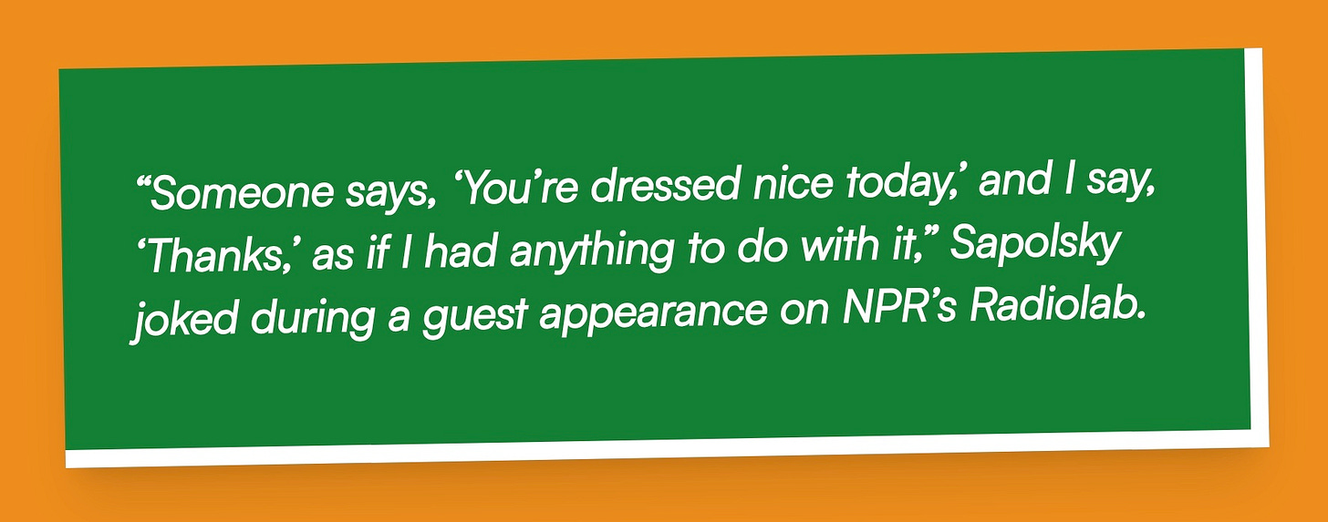 “Someone says, ‘You’re dressed nice today,’ and I say, ‘Thanks,’ as if I had anything to do with it,” Sapolsky joked during a guest appearance on NPR’s Radiolab.