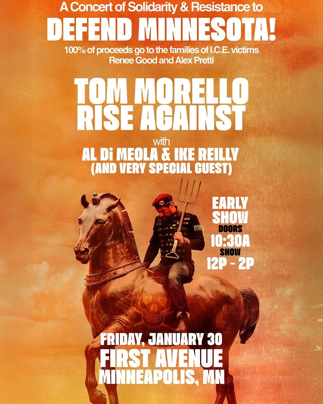 A Concert of Solidarity & Resistance to
DEFEND MINNESOTA!
100% of proceeds go to the families of I.C.E. victims
Renee Good and Alex Pretti
TOM MORELLO
RISE AGAINST
with
AL Di MEOLA & IKE REILLY (AND VERY SPECIAL GUEST)
EARLY SHOW DOORS
10:30A
SHOW
12P - 2P
FRIDAY, JANUARY 30
FIRST AVENUE MINNEAPOLIS, MN