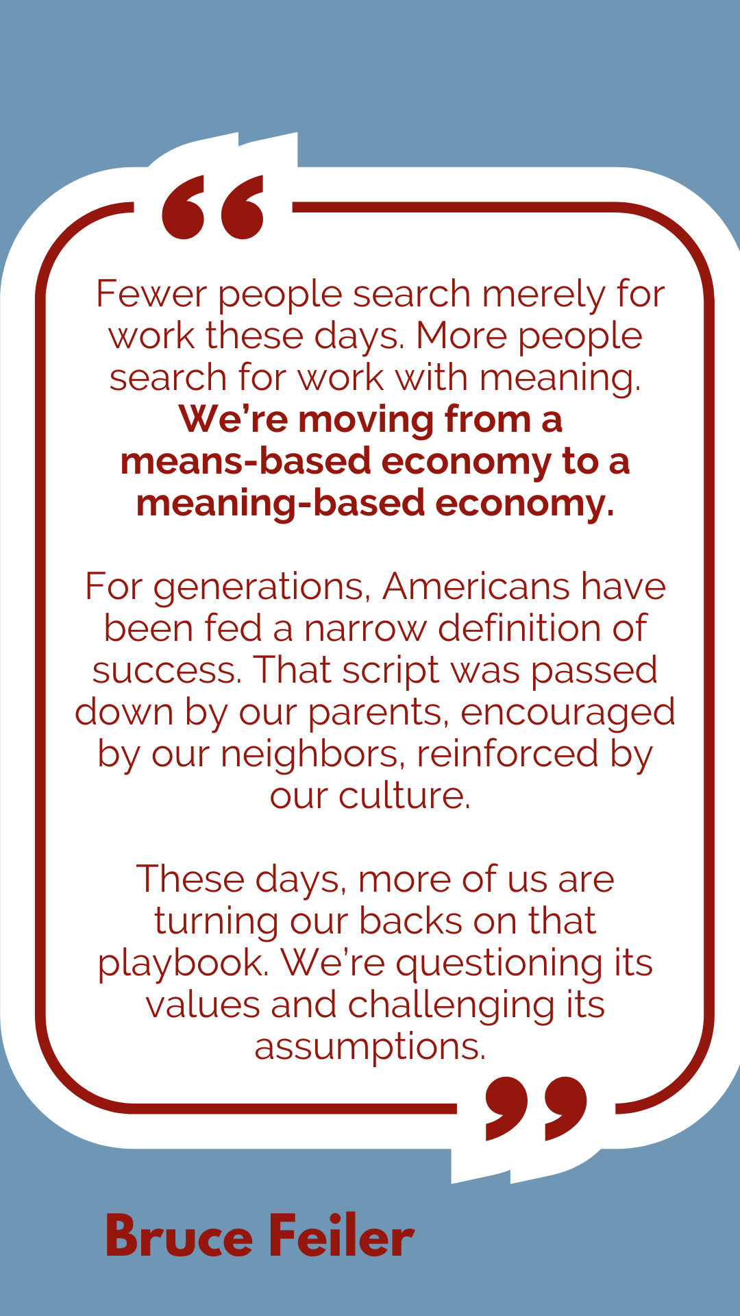 “Fewer people search merely for work these days. More people search for work with meaning. We’re moving from a means-based economy to a meaning-based economy. For generations, Americans have been fed a narrow definition of success. That script was passed down by our parents, encouraged by our neighbors, reinforced by our culture. These days, more of us are turning our backs on that playbook. We’re questioning its values and challenging its assumptions,” according to Bruce Feiler. 