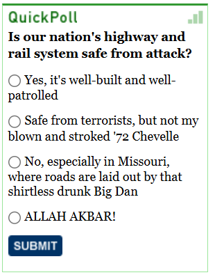 [Image shows a poll interface titled "QuickPoll" with a question and multiple choice radio button options]  QuickPoll; Is our nation's highway and rail system safe from attack?; Yes, it's well-built and well-patrolled; Safe from terrorists, but not my blown and stroked '72 Chevelle; No, especially in Missouri, where roads are laid out by that shirtless drunk Big Dan; ALLAH AKBAR!; SUBMIT.